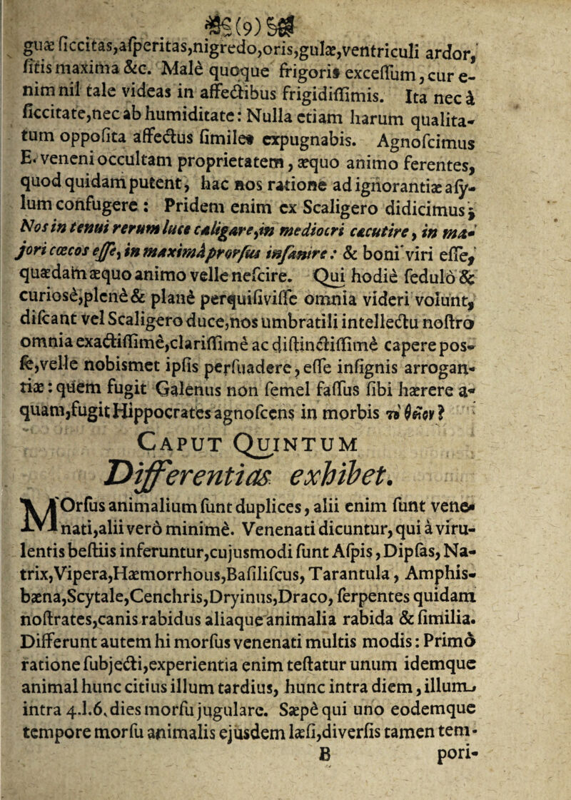 gux flccitas,a(peritas,nigredo,oris,gulas,ventriculi ardor, fitis maxima &c. Male quoque frigori* exceffum, cur e- nim nil tale videas in affedibus frigidiffimis. Ita nec 4 ficcitate,nec ab humiditate: Nulla etiam harum qualita¬ tum oppofita affeftus fimile* expugnabis. Agnofcimus E. veneni occultam proprietatem, sequo animo ferentes, quod quidam putent , hac nos ratione ad ignorantis afy- lum confugere : Pridem enim ex Scaligero didicimus $ Nos in tenui rerum luce cdtigare^m wediocri c£cutirc, w tntt* joriccecos effe, in tnAxtmkprovfus infkmre : & boni viri efie, quadam aequo animo velle nefeire. Qui hodie fedulo 8c curiosi,plcn£& pland perquifiviffe omnia videri volunt, di&ant vel Scaligero duce,nos umbratili intelle&u noftro omniaexa&iffime,clariffime ac diftincSiffimd caperepos~ fe,velle nobismet ipfis perfuadere, effe infignis arrogan¬ tiae : qtiem fugit Galenus non femel faffus fibi haerere quam,fugitHippocrates agnofecns in morbis 7® ? Caput Quintum Differentias exhibet. MOrfusanimaliumfuntduplices, alii enim funt veno» nati,alii vero minime. Venenati dicuntur, qui a viru¬ lentis beftiis inferuntur,cujusmodi funt Alpis, Dipfos, Na¬ trix, Vipera,Hxmorrhous,8afilifcus,Tarantula , Amphis¬ baena,Scytale,Cenchris,Dryinus,Draco, ferpentes quidam noftrates,canis rabidus aliaque animalia rabida &fimilia. Differunt autem hi morfus venenati multis modis: Primo ratione fubjedi,experientia enim teftatur unum idemque animal hunc citius illum tardius, hunc intra diem, illum.* intra 4.I.6, dies morfu jugulare. Saep&qui uno eodemque tempore morfu animalis ejusdem tefi,diverfis tamen tem- B pori- .f.i» -