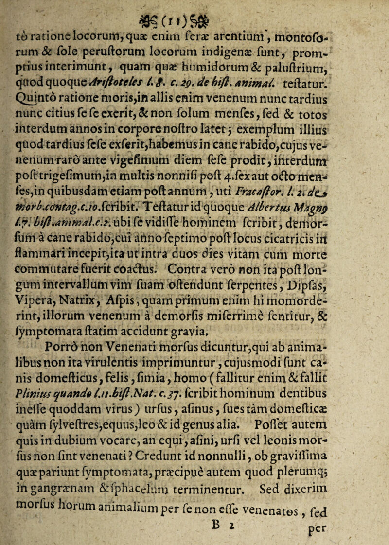 m(.**)$» td ratione locorum, quae enim ferae arentium, montofo- rum& fole peruftorum locorum indigenae funt, prom¬ ptius interimunt, quam quae humidorum& paluftrium, quod quoque Anftoteles /. <f. c. 29. de bifl. Anima/, teftatur. Quinto ratione moris,in aliis enim venenum nunc tardius nunc citius fefcexerit,&non folum menfcs,fed & totos interdum annos in corpore noftro latet $ exemplum illius quod tardius fcfe exferit,habemus in cane rabido,cujus ve¬ nenum raro ante vigefimum diem fefc prodit,interdum pofttrigefimum,inmultisnonnifipoft4.fexauto<ftomen- fes,in quibusdam etiam poft annum , uti Fracaftor. /. 2*dej> moyb.ee/ntag.cjoScnbit. Teftatur id quoque Albcrtus Magnp i.?, btfl.ammaic.2. ubi fe vidifte hominem fcribit, demor- (iim a cane rabido,cui anno feptimo poft locus cicatricis iri flammari incepit,ita ut intra duos dies vitam cum morte commutare fuerit coaclus. Contra vero non ita poft lon¬ gum intervallum vim fuam oftendunt ferpentes, Dipfas, Vipera, Natrix, Afpis, quam primum enim hi momorde¬ rint, illorum venenum a demorfis miferrime fentitur, & fymptomata ftatim accidunt gravia, Porrd non Venenati morfus dicuntur,qui ab anima¬ libus non ita virulentis imprimuntur, cujusmodi funt ca¬ nis domefticus, felis, fimia, homo (fallitur enim & fallit Plinius quando t.u.bift.Nat. c.jj. fcribit hominum dentibus inefle quoddam virus) urfus, afinus, fues tamdomefticae quam fylveftres,equus,leo & id genus alia. Pollet autem quis in dubium vocare, an equi, afini, urfi vel leonis mor¬ fus non fint venenati ? Credunt id nonnulli, ob graviflima quaepariunt fymptomata, prcecipue autem quod plerumq$ in gangrenam &fphacetum terminentur. Sed dixerim morius horum animalium per fenon efte venenatos, fed