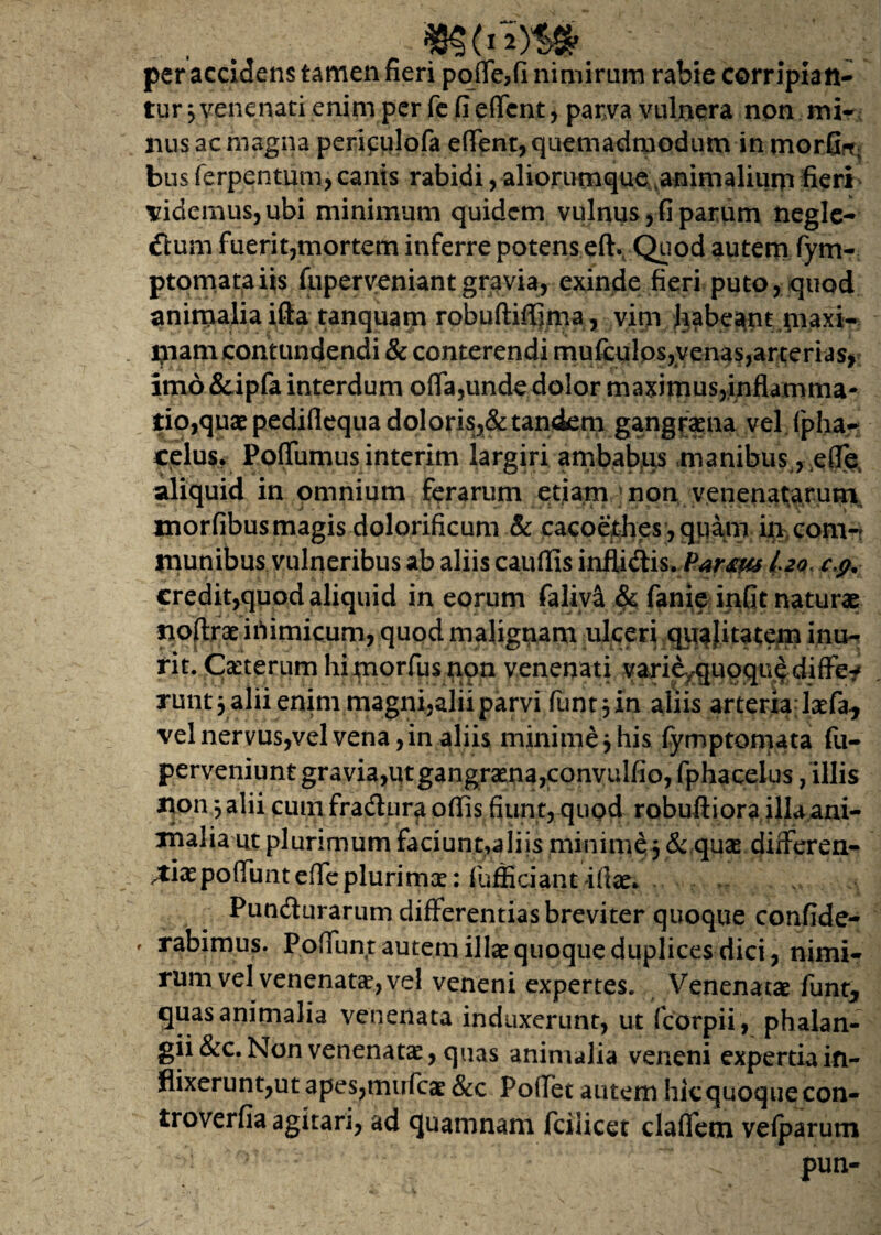 . . ; . :i per accidens tamen fieri pqffe>fi nimirum rabie corripian¬ tur j venenati enim per fe fi effcnt, parva vulnera non mi¬ nus ac magna perifulofa efient,quemadmodum in morOff; bus ferpentum, canis rabidi, aliorumque animalium fieri didemus,ubi minimum quidem vulnus, fi panim negle¬ ctum fuerit,mortem inferre potens eft. Quod autem fym- ptomataiis fuperveniantgravia, exinde fieri puto, quod animaliaifta tanquam robuftiffima, vim habeant maxi¬ mam contundendi & conterendi mufculos,venas,arterias, imd&ipfa interdum offa,unde dolor maximus,inflamma¬ tio,quae pediflequa doloris,& tandem gangraena vel fipha- celus. Poffumus intcrim largiri ambabus manibus , ,effe aliquid in omnium ferarum etiam non venenatarum, tuorfibus magis dolorificum & cacoethes , quam in com¬ munibus vulneribus ab aliis cauffis inflidis. Partus izo, c,p. credit,quod aliquid in eorum faliva & fanie infit naturae tioffrae inimicum, quod malignam ulceri quajitatem inu¬ rit. Cxterum hi morfus non venenati vari^quoque differ runtjalii enim magni,alii parvi funt^in aliis arteria laefa, vel nervus,vel vena, in aliis minime j his fymp tornat a fu- perveniunt gravia, qt gangraena, convul(io,fphacelus /illis non jalii cumfraduraoflis fiunt,quod robuftiora illaani- tnalia ut plurimum faciunt,aliis minini^ & quae differen¬ tiae poffunteffe pluri mae: fufficiantifiae*.v Pundurarum differentias breviter quoque confide- rabimus. Poffunt autem illae quoque duplices dici, nimi¬ rum vel venenatae, vel veneni expertes. Venenatae funt, quas animalia venenata induxerunt, ut fcorpii , phalan- gii&c. Non venenatae, quas animalia veneni expertia in¬ flixerunt,ut apes,mirfcae &c Poffet autem hic quoque con- troverfia agitari, ad quamnam fcilicet claffem velparum ' ' ^ pun-