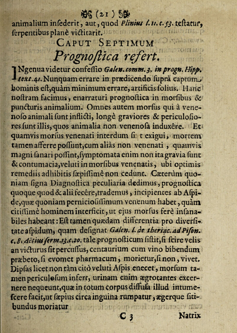 animalium infederit, aut,quod Plinius /.//. r. teftatui* ferpentibus plane viditarit. ' ,i£; Caput Septimum PrognoJHca refert. 1 Ngenua videtur confeffio Galen. cornnt.3. in progn. Hipp* J text.41. Nunquam errare in praedicendo fupra captam-, hominis eft,quam minimum errare, artificis folius. Hanc noftram facimus, enarraturi prognoftica in modibus & punituris animalium. Omnes autem morfus qui a vene- nofo animali funtinflidi, longe graviores &periculofio- resfunt illis, quos animalia non venenofa indux&re. Et quamvis morfus venenati interdum fi: t exigui, mortem tamen afferre poliunt,cum alias non venenati , quamvis magni fanari poftint,fymptomata enim non ita gravia funt & contumacia,veluti in morfibus venenatis, ubi optimis remediis adhibitis faepiffim& non cedunt. Caeterum quo¬ niam figna Diagnoftica peculiaria dedimus, prognoftica quoque quod & alii fecere,trademus, incipientes abAfpi- de,quae quoniam perniciofiffimum venenum habet, quam citiftime hominem interficit, ut ejus morfus fer£ infana- biles habeant :Eft tamen quaedam differentia pro diverfi- tateafpidum, quam defignat Gakn. L de tberiac. adPifon. €>8*4'etiusftrnwi<c*2o% tale prognofticum fiftit,fi ftire velis anvidurusfitpercuffus,centaurium cum vino bibendum praebeto, fi evomet pharmacum, morietur,fi non, vivet. Dipfas licet non tam citd veluti Afpis enecet, morfum ta¬ men periculofum infert, urinam enim aegrotantes excer¬ nere nequeunt,quae in totum corpus diffula illud intume- fcere facit,ut faepius circa inguina rumpatur, stgerque fiti- bundus moriatur i ~