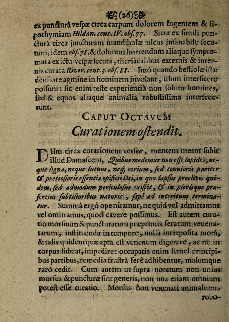 cstpunfhirivefpae circa carpum dolorem Ingentem & H- pothymiam Hildan. cent* IV1 obfyj* Sicut ex fimili pun¬ itura circa junCturatn mandibulae ulcus irrfanabile fecu- tum,.idem 0bf7S.Sc doloremhorrendum aliaque fympto- mataexiCiu vefpas fecuta, theriacalibus externis & inter¬ nis curata River. cent. & oBfi 88* Imo quando beftiola* iftae denfiore agmine in hominem involant > illum interficere poflimtfic enim tefte experientia non (blum homines, fed& equos aliaque animalia robuftiflima interfece* nuit* Caput Octavum E> IIm circa curationem verfbr, mentem meam fiibit 1 illudDamafceni, ftfuibusmedemurmn ejjeiapidesy ne¬ que ligna^neque lutum * ne% corium , fed tenuioris pariter 0pretiofioris effentia opificiiDeiyin quo Upftu proclivis qui- dem,fed admodum pericu tofus e xiflit, 0 m pleris que prx~ fertim futi ti Itor ibus naturis % fipi ad interitum termina¬ tur. Summiergd ope nitamur,nequidvel admittamus vel omittamus, quod cavere poftimus. Eft autem cura¬ tio morfuum & puncturarum praeprimis ferarum venena¬ tarum , inftituenda intempore, nulla interpofita morS, & talis quidem quae apta eft venenum digerere, ac ne ire corpus fubeat, impedire: occupatis enim (emel principi¬ bus partibus, remedia fruftra fere adhibentur, malumque raro cedit. Cum autem utfupra notatum non unius? morfus & puniturae fintgeneris, non una etiam omnium, poteft efle curatio. Morfus Aon venenati animalium* ( robo-