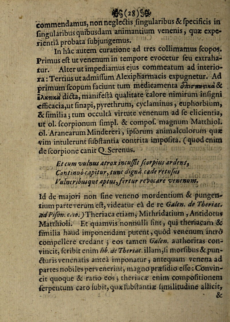 lingularibusquibusdam animantium venenis, quae expe¬ rientia probata: fubjungemus. In hic autem curatione ad tres collimamus fcopos. Primus eft ut venenum in tempore evocetur feu extraha¬ tur. Alter ut impediamus ejus commeatum ad interio¬ ra: Tertius ut admiffumAlexipKarmacis expugnetur. Ad primum fcopum faciunt tum medicamenta Sbo-m^neiSc dicta, manifefta qualitate 'calore nimirum infigni efficacia,ut finapi,pyrethrum, cyclaminus, euphorbium, Zdlmilia j tum occulta virtute venenum ad fe elicientia, ut: ol. Icorpionum fimpl. & compof. magnum Matthiol. ol. AranearumMinderCri, ipforum animalculorum quae vim intulerunt fubftantia contrita impolita, (quodenim de Icorpione canit Q. Serenus. Et eum vulnus atrox ineuffit fccrpiiu ardens, Continuo capitur, tunc digna cade rettifas Vufatribusque aptus,fertur reiocare venenum. Id de majori non fine veneno mordentium & pungen¬ tium parte verum eft, videatur el de re Gaten. de Tberiac. xdPiJon.c.io.)Theriaca etiam, Mithridatium , Antidotus Matchioli. Et quamvis nonnulli fint, qui theriacam & fiffiilia haud imponendam putent, quod venenum intro» compellere credant ; eos tamen Galen. authoritas con¬ vincit, feribit enim lib.de Tberiac. illam, (i morfibus&pun- fturisvenenatis antea imponatur, antequam venena ad partes nobiles pervenerint, magno pradidio efTe: Convin¬ cit quoque & ratio eos 3 theriaci enim cornpofitionem ferpentum caro lubit, quadubftanti* limilitudine allicit.