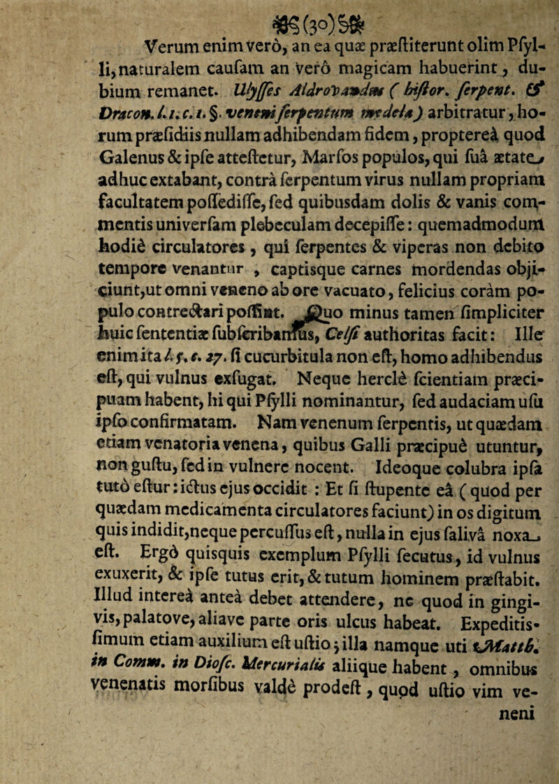 Verum enim Vero, an ea qua? praeftiterunt olim Plyl- li, naturalem caufam an vero magicam habuerint, du¬ bium remanet. Ulyffes Aidrovandnt ( biftor. ferpent. (f Dracon. /. /. c. i. §. veneniferfentum medela) arbitratur, ho¬ rum praeficHis nullam adhibendam fidem, propterei quod Galenus &ipfeatteftetur, Marfos populos, qui fua zetato adhuc extabant, contra fcrpentum virus nullam propriam facultatem pofiedifTe, fed quibusdam dolis & vanis com¬ mentis univerlam plebeculam decepiflfe: quemadmodum hodi& circulatores , qui ferpentcs & viperas non debito tempore venantur , captisque carnes mordendas obji- ciunt,ut omni veneno ab ore vacuato, felicius coram po¬ pulo coHtre&aripoffmt. Jguo minus tamen (impliciter Jbuic fententiae fubferibanfu$7G?^ff authoritas facit: Ille enim ita /. u *• fi cucurbitula non eft, homo adhibendus eft, qui vulnus exfugat, Neque hercl£ fcientiam praeci¬ puam habent, hi qui Pfylli nominantur, fed audaciam ufu ipfo confirmatam. Nam venenum ferpentis, ut quaedam edam venatoria venena, quibus Galli pnecipu& utuntur, non guflu, fed in vulnere nocent. Ideoque colubra ipfa tutd eftur: idtus ejus occidit : Et fi ftupente ea (quod per quaedam medicamenta circulatores faciunt) in os digitum quis indidit,nequepercu{Tuseft, nulla in ejusfaliva noxa^ eft. Ergd quisquis exemplum Pfylli fecutus, id vulnus exuxerit, & ipfe tutus erit, & tutum hominem praeftabit* Illud interea antea debet attendere, nG quod in gingi¬ vis, palatove, aliavc parte oris ulcus habeat. Expeditis- fimum etiam auxilium eftuftio j illa namque uti in Comm. in Diofc. Mercurialis aliique habent , omnibus venenatis morfibus valde prodeft, qupd uftio vim ve¬ neni