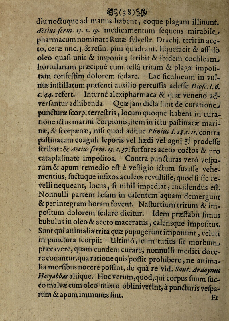 «§(3 8)S8 diunoduquead matius habent, eoque plagam illinunt. iietius ferm /j\ f. fp. medicamentum fequens mirabilo pharmacum nominat: Rutae fylveftr, Drachj. terit in ace¬ to, cerae unc. j.&refin. pini quadrant, liquefacit & affufo oleo quali unit & imponit j (cribit & ibidem cochleam.* hortulanam praecipue cum tefta tritam & plagae impoli¬ tam confeftim dolorem fedare. Lac ficulneum in vul¬ nus inftillatumpraefenti auxilio percuffis adeffe Diofc. L <f. c.44* refert. Interndalexipharmaca & quae veneno ad- verfantur adhibenda. Quae jam dicta furit de curationo punduraefcorp.terreftris,locum quoque habent in cura¬ tione ldtus marini fcorpionis,item in idu paftinaae mari¬ nae, & fcorpaenae, nili quod adhuc Pfinitis /. zgx.n. contra paftinacam coaguli leporis vel haedi vel agni 3J prodeffe fcribat:&^//w/?m. ij.c,/7. furfures aceto codos & pro cataplafmate impofitos. Contra punduras vero vefpa- rum& apum remedio eft e veftigio idum TuxifTe vehe¬ mentius, fuduque infixos aculeos revulfiflfe, quod fi fic re¬ velli nequeant, locus, fi nihil impediat, incidendus eft. Nonnulli partem laefam in calentem aquam demergunt & per integram horam fovent. Nafturtium tritum & im¬ politum dolorem fedare dicitur. Idem pneftabit fimus bubulus in oleo & aceto maceratus, calensque impolitus. Sunt qui animalia trita quae pupugerunt imponunt, veluti in pundura fcorpii: Ultimo, cum tutius fit morbum* praecavere, quam eundem curare, nonnulli medici doce¬ re conantur, qua ratione quis poftit prohibere, ne anima¬ lia morfibus nocere poffint, de qua re vid. Sant. Ardcynus HatyMu aliique. Hoc verum,quod,qui corpus fuum fuc- co malvae cum oleo mixto obliniverint, a punduris vefpa- rum & apum immunes fint. ,