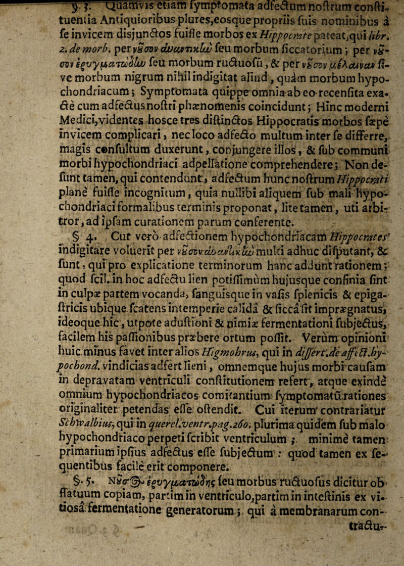 sJ- QJERflvisletiamTymjpomafa-adfe^um-noftrumcbnfti.^ tuentia Antiquioribus plures,eosque propriis fuis nominibus a fe invicem disjun&os fuifle morbos ex Hippocrate pateat,qui libr. 2. de morb. per vSrnv djucurnnlw feu morbum ficcatorium ; per vSm cw egvypajd&lw feu morbum ru&uofu, & per vZovv fuebcuva* fl- ve morbum nigrum nihil indigitat aliud, qudrn morbum hypo¬ chondriacum; Symptomata quippe omniVab eo recenfitaexa- de cum adredusnoftri phrenomenis coincidunt; Hinc moderni Medici,videntes hosce tres diftindos Hippocratis morbos faepe invicem complicari, nec loco adfedo multum inter fe differre, magis cenfultum duxerunt, conjungere illos, & fub communi morbi hypochondriaci adpellatione comprehendere; Non de- funt tamen, qui contendunt, adfedum hunc noftrum Hippocrati plane fuifle incognitum, quia nullibi aliquem fub mali Hypo¬ chondriaci formalibus terminis proponat, lite tamen, uti arbi¬ tror, ad ipfam curationem parum conferente. § 4» Cur vero adfedionem hypochondriacam Hippocrates■ indigitare voluerit per v&ozvwsvAiktwmulti adhuc difputant, & funtsquipro explicatione terminorum hanc addunt rationem; quod fciLinhoc adfedulien potiffimum hujusque confinia fint in culpae partem vocanda, fanguisque in vafis fplenicis & epiga- ftricis ubique fcatens intemperie calida & ficca fit impraegnatus, ideoque hic, utpote aduftioni & nimiae fermentadoni fubjedus, facilem his paflionibus praebere ortum poffit. Verum opinioni1 huic mfnus favet inter alios Hj'gmobrtu, qui in dijferrjeaffttt.tiy-' pochond. vindicias adfert lieni, omnemque hujus morbi caufam in depravatam ventriculi conffitutionenx refertV atque exinde omnium hypochondriacos comitantium- fymptomatu rationes originaliter petendas efle. offendit. Cui iterutxr contrariatur S'ch\valbius, qui in quercl.vcntnpag.260, plurima quidem fub malo hypochondriaco perpeti fcribit ventriculum minime tamen primarium ipfius adfe&us efle fubjedura : quod tamen ex fe«* quentibus facile erit componere. §•?• eguypcti&Sfis (eu morbus ru<5tuofus dicitur ob> flatuum copiam, pardm in ventriculo,pardm in inteftinis ex vi¬ tiosa fermentatione generatorum qui a membranarum con-