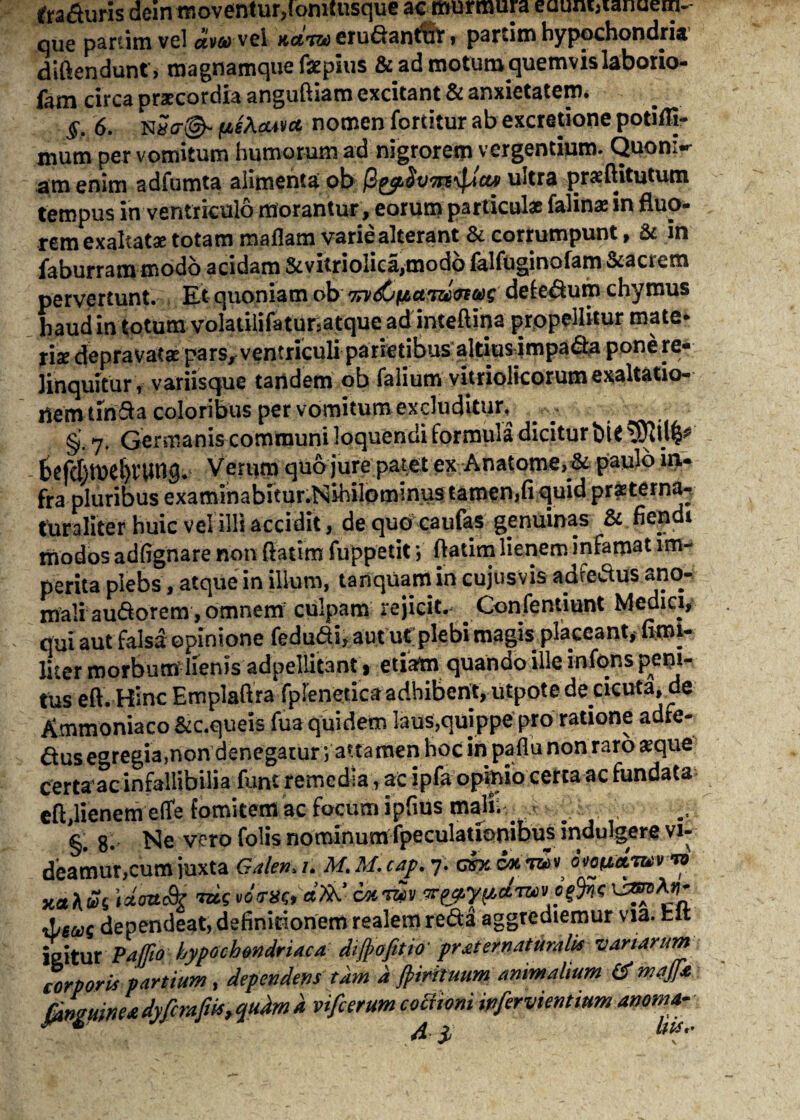 tra&uris dcin moventur,(omtusque ac murmura eaum>ianuem- qUe partim vel aww-vel Kccno erudantitr , partim hypochondria diftendunt, magnamque faepius & ad motutn quemvis laborio- fam circa praecordia anguftiam excitant & anxietatem. §. 6. (jlsAouvo, nomen fortitur ab excretione potiflj- mum per vomitum humorum ad nigrorem vergentium. Quoni-r ara enim adfumta alimenta ob /3ultra praeftitutum tempus in ventriculo morantur, eorum particulae falinae in fluo¬ rem exaltatae totam maflam variealterant & corrumpunt, & in faburrammodo acidam &vitriolica,mod6falfuginofam&acrem pervertunt. Et quoniam ob %v&>\uam/nm defe&um chymus haud in totum volatilifatunatque ad inteftina propellitur mate* rix depravatae pars, ventriculi parietibus altius impafta pone re¬ linquitur r variisque tandem ob falium vitriolicorum exaltatio¬ nem tiri&a coloribus per vomitum excluditur^ §. 7. Germanis communi loquendi formula dicitur btf befchme^umg. Verum quo jure patet ex Anatome, & paulo in¬ fra pluribus examlnabitur.Nibilominus tamen,fi quid prasterna^ tura liter huic vel illi accidit, de quo caufas genuinas & fiendi modos adfignare non {fatim fuppetit; ftatim lienem infamat im¬ perita plebs, atque in illum, tanquam in cujusvis adfedus ano¬ mali au&orem, omnem culpam rejicit. Confentiunt Medici, qui aut falsa opinione fedudi, aut ut plebi magis placeant* fiml- Hter morbum lienis adpellitant i etiatn quando ille infons peni¬ tus eft.-Hinc Emplaftra fplenetiea adhibent, utppte de cicuta, de Ammoniaco &c.queis fua quidem laus,quippe pro ratione adre- &us egregia,non denegatur; attamen Hoc in pafiu non raro #que certaac infallibilia funt remedia, ac ipfa opinio certa ac fundata eft,lienem efife fomitem ac focum ipfius malii .< ^ §. 8. Ne vero folis nominum fpeculationibusindulgere vi¬ deamur, cum juxta Galena. M.M.cap.y. cwvk™» i*Vc% il/suc dependeat,definitionem realemreda aggrediemur via. hit ieitur Paffio hypochondriaca diffofitio' pr at er naturalis variarum corporis partium, dependens tam d ffimuum animalium mafa fanmw* dyfcrafik, qudm a vifcerum coctioni mfervientium anoma-