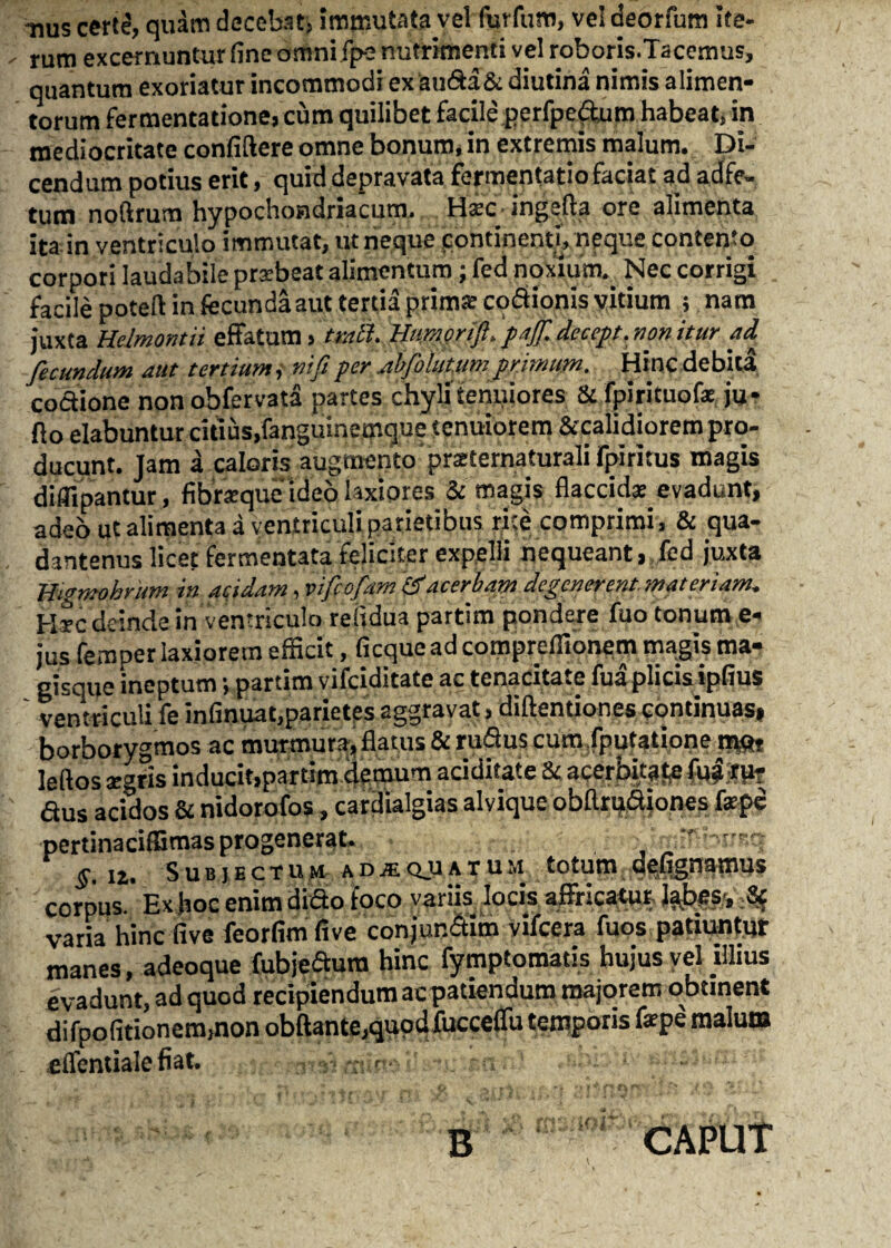 •nus certe, quam decebat, immutata vel furfum, ve! deorfum ite¬ rum excernuntur fine omni fpe nutrimenti vel roboris.Tacemus, quantum exoriatur incommodi ex auda& diutina nimis alimen¬ torum fermentatione, cum quilibet facile perfpedum habeat, in mediocritate confidere omne bonum, in extremis malum. Di¬ cendum potius erit, quid depravata fermentatio faciat ad adfe- tum noftrum hypochondriacum. Hsec ingefta ore alimenta ita in ventriculo immutat, ut neque continenti, neque contento corpori laudabile praebeat alimentum; fed noxium.. Nec corrigi facile potefl: in fecunda aut tertia prima: codionis vitium ; nam juxta Helmontii effatum, tmtt. Hmprifi.'paff.decept.nonitur ai fecundum aut tertium,■ nifiperabfolut.um primum. Hincdebitd codione non obfervata partes chyli tenuiores & fpirituofe ju* flo elabuntur citius, fanguinemque tenuiorem &calidiorem pro¬ ducunt. Jam a caloris augmento prsternaturali fpiritus magis diflipantur, fibraeque ideo laxiores & magis flaccida; evadunt, adeb ut alimenta a ventriculi parietibus rite comprimi, & qua- dantenus licet fermentata feliciter expelli nequeant, fed juxta Wigmobrim in acidam,vifcofam'&'acerbamdegenerent.materiam. Pire deinde in ventriculo reiidua partim pondere fuo tonum e- jus femper laxiorem efficit, ficque ad comprefiionem magis ma¬ gisque ineptum; partim vifeiditate ac tenacitate fua plicis ipfius ventriculi fe infinuat,parietes aggravat, diftentiones continuas, borborygmos ac murmura, flatus & rudus cum fputatione mq, feftos «eris inducit,partim demum aciditaf e & acerbitate M«rpt dus acidos & nidorofos, cardialgias alvique obflrudiones fepe pertinaciffimas progenerat. u. Subjectum adaequatum totum defignamus corpus. Ex hoc enim didto foco variis locis affricatu*, labes;, .& varia hinc live feorfimfive conjundim vifcera fuos patiuntur manes, adeoque fubjedura hinc fymptomatis hujus vel illius evadunt, ad quod recipiendum ac patiendum majorem obtinent difpofitionem,non obftante,quod fuccelfu temporis fepe malum effentiale fiat. B CAPUT