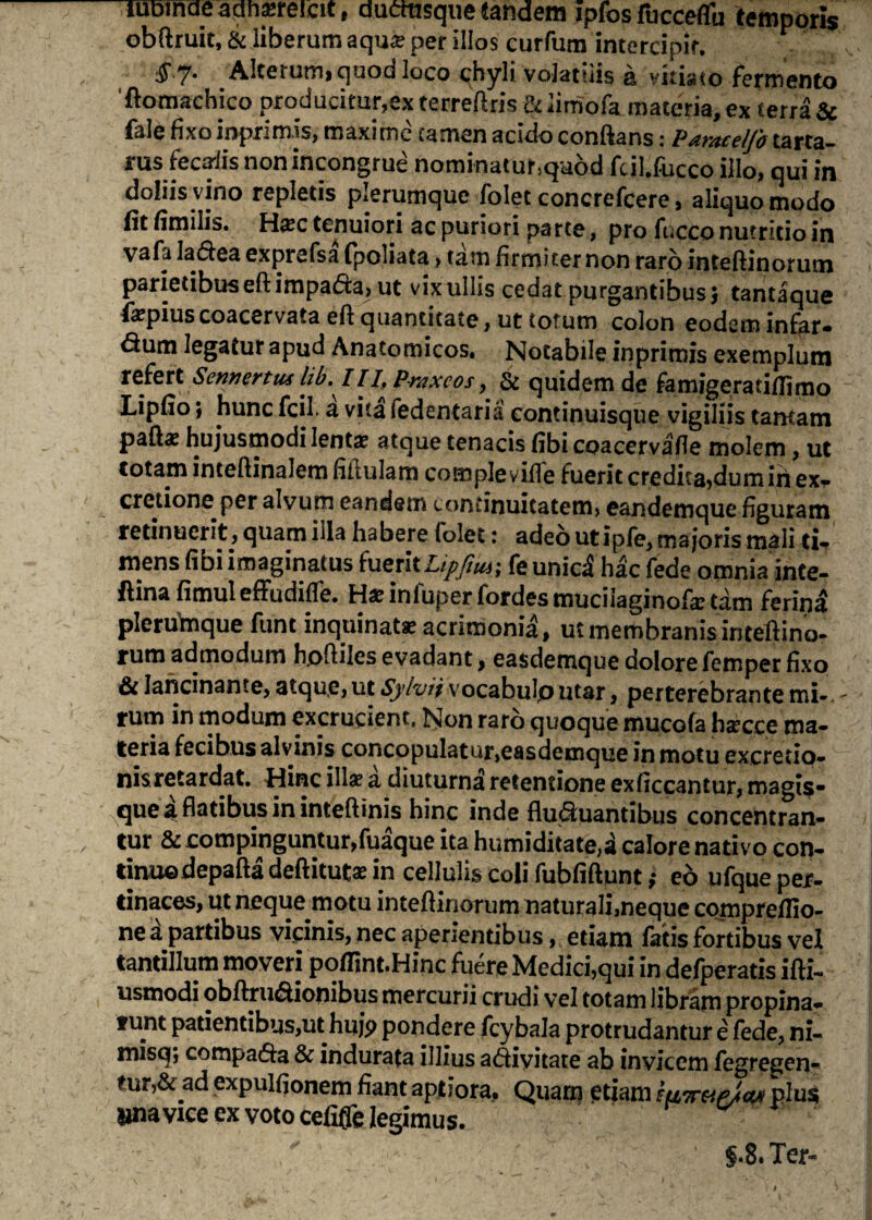 uiDinae aqrmeicit, ductusque eandem ipfos fucceflfu temporis obftruit, & liberum aqu^e per illos eurfum intercipit. 1 7* Alterum, quod loco chyli volatilis a vitiato fermento 'ftomachico producitur,ex terreftris &iimofa materia, ex ferra & fale fixoinprimis, maxime camen acido conftans: Pdntccljb tarta- rus fecaiis non incongrue nominaturiquod fcil.fucco illo, qui in doliis vino repletis plerumque folet concrefcere, aliquo modo (it fimilis. Hxc tenuiori ac puriori parte, pro fucco nutritio in vafa Ia&ea exprefsa fpoliata > tam firmiter non raro inteftinorutn parietibus eft impa<5fe> ut vix ullis cedat purgantibus} tantaque fepiuscoacervata eft quantitate, ut totum colon eodem infer- £tum legatur apud Anatomicos. Notabile inprimis exemplum refert Sennertus libIII, Praxcos, & quidem de femigeratiflimo Lipfio; hunc fcil. a vita fedentaria continuisque vigiliis tantam paft« hujusmodi lenta? atque tenacis fibi coacervafle molem, ut totam inteflinalem fillulam comple ville fuerit credita,dum iri ex¬ ercitione per alvum eandem continuitatem, eandemque figuram retinuerit, quam illa habere folet: adeo utipfe, majoris mali tu mens fibi imaginatus bietltUpfm; fe unici hac fede omnia inte- ftina fimul effudifTe. Ha?iniuperfordesmuciiaginofa?tam ferina pleruftique funt inquinata acrimonia, ut membranis inteftina- rum admodum hofliles evadant, easdemque dolore femper fixo & lancinante, atque, ut Sylvii vocabulp utar, perterebrante mi-, rum in modum excrucient. Non raro quoque mucofa haxee ma¬ teria fecibus alvinis concopulatur,easdemque in motu excretio- nisretardat. Hinc illa? a diuturna retentione exficcantur, magis- que a flatibus in inteftinis hinc inde flu&uantibus concentran- tur & compinguntur,fuaque ita humiditate,i calore nativo con- dmxQ-depafta deftituta? in cellulis coli fubfiftunt; eo ufque per¬ tinaces, ut neque motu intefHriorum naturalimeque compreflio- ne a partibus vicinis, nec aperientibus, etiam fatis fortibus vel tantillum moveri poffint.Hinc fuere Medici,qui in defperatis ifti- usmodi obftrudionibus mercurii crudi vel totam libram propina¬ tum patientibus,ut huj> pondere fcybala protrudantur e fede, ni- misq; compa£ta & indurata illius a<5fiyitate ab invicem fegregen- tur,& ad expulfionem fiant aptiora. Quam etiam mwe/cu plus lina vice ex voto cefiffe legimus. S-8. Ter-