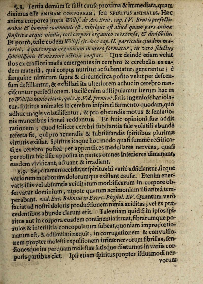 §.8. tertia demum fc filHt daufa proxima & immediata,quam diximuseflfe animam corpoream, feu spiritus animales. Haec anima corporea juxta IVtllifi de AnrBrut. cap. IV. Brutis perfetti* eribus & homini communis eft, nihilque eft aliud quam pars anima fenfitiva atque viralis, toti corpori organico coextenfa, & dmfibilis* Et porro, tefte eodem Wilhfi cit. loco cap. IX. particulis ejusdem ma¬ teriei, d qua corpus organicum in utero formatur, iis vero feleftisj fubtilifiimis & maxime attivis confiat. Quae deinde etiam velut flos ex craffiori mafla emergentes in cerebro & cerebello ex ea¬ dem materia, qua corpus nutritur ac fuftentatur, generantur; d fanguine nimirum fupra & circumcirca pofito velut per defeen- fum dejiillantur, & exftillati ita ulteriorem adhuc in cerebro nan- cifcuntur perfedionem. Facile enim adftipulamur iterum hac in re JVdlifto modo citato,quicap.V.d.ferment.fatis ingeniofe hariola¬ tur, fpiritus animales in cerebro infpirari fermento quodam,quo adhuc magis volatilifentur, & pro obeundis motus & fenfatio- nis muneribus idonei reddantur Et huic opinioni fuae addit rationem i quod Icilicet cerebri fubftantia fale volatili abunde referta fit, qui pro acuendis & fubtiiifandis fpiritibus plurimas virtutis exiflat. Spiritus itaque hoc modo quafi fumme re&ifica- ti,ex cerebro poftea per appendices medullares nerveas, quafi per roftra hic illic appofita in partes omnes inferiores dimananti easdem vivificant, aduant & irradiant. 5.9. Saepe tamen accidit,ut fpiritus hi varie adficiantur,ficque variorum morborum dolorumque exiftant caufe. Etenim ener¬ vatis illis vel abfumtisaciditatummorbificarum in corpore ob- fervatur dominium, utpote quarum acrimoniam illi antea tem¬ perabant. vid. Exc. Bohnius in Exerc. Phyfiol. XV Quantum vero faciat ad noftri doloris produdionem nimia additas, vel ex pro¬ cedentibus abunde clarum erit. Tale etiam quid fi m ipfos fpi- ritus aut in corpora eosdem continentia irruat,fibrarumque pa¬ tulos & interftitia concopulatum fubeat,quoniam improportio- natumeft, & adfimilari nequit, in corrugationem & convulfio- nem propter molefti expulfionem irritat nervorum fibrilla^ ien~ fionesque ita perquam moldhs fatisque diuturnas in vanis cor¬ poris partibus ciet. Ipfi etiam fpiritus propter jftiusmodi ner-