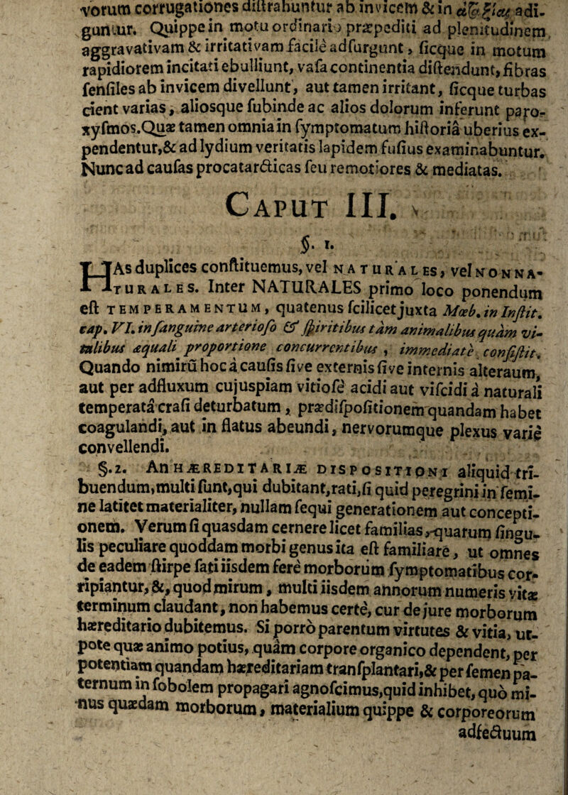 vorum cottugationes diltrahuntur ab mvicem & in dfeftcu adi. guntur. Quippe in motu ordinari ) pr^podici ad plenitudinem aggravativam ^irritativamfacile adfurgunt > ficque in motum rapidiorem incitati ebulliunt, vafa continentia diftendunt, fibras fenfiles ab invicem divellunt, aut tamen irritant, ficqueturbas cient varias i aliosque fubinde ac alios dolorum inferunt pap- xyfmos.Quas tamen omnia in fymptomatum hiftoria uberius ex¬ pendentur,& ad lydium veritatis lapidem fufius examinabuntur. Nunc ad caufas procatar&icas feu remotiores & mediatas. Caput III. % ' : T TAs duplices conftituemus, vel natu r a l es , vel n o n n a- “ )turales. Inter NAXUR.AI.HS pruno loco ponendum eft temperamentum, quatenusfcilicet juxta Mceb.inInftit. cap.VI.infianguine arteriofio & (jnritibm tam animalibus quam vi¬ talibus aquali proportione concurrentibus , immediate confidit. Quando nimiruhocacaufisfiveexternisfiveinternis alteraum aut per adfluxum cujuspiam vitiofe acidi aut vifeidi a naturali temperata crafi deturbatum, prardifpofitionem quandam habet coagulandi, aut in flatus abeundi, nervorumque plexus varie convellendi. §.z. AnHjEREDiTARUE dispositioni aliquid tri¬ buendum,multi funt,qui dubitant,rati,fi quid peregrini in femi¬ ne latitet materialiter, nullam fequi generationem aut concepti¬ onem. Verum fi quasdam cernere licet familias,-quarum lingu¬ lis peculiare quoddam morbi genus ita eft familiare, ut omnes de eadem ftirpe fati iisdem fere morborum fymptomatibus cor¬ ripiantur, &, quod mirum, multi iisdem annorum numeris vitae terminum claudant, non habemus certe, cur de jure morborum hsreditario dubitemus. Si porro parentum virtutes & vitia, ur- pote quas animo potius, quam corpore organico dependent, per potentiam quandam hzieditariam tranfplantari,&per femen pa¬ ternum in fobolem propagari agnofeimus,quid inhibet, quo mi¬ nus quaedam morborum, materialium quippe & corporeorum adfe&uum \