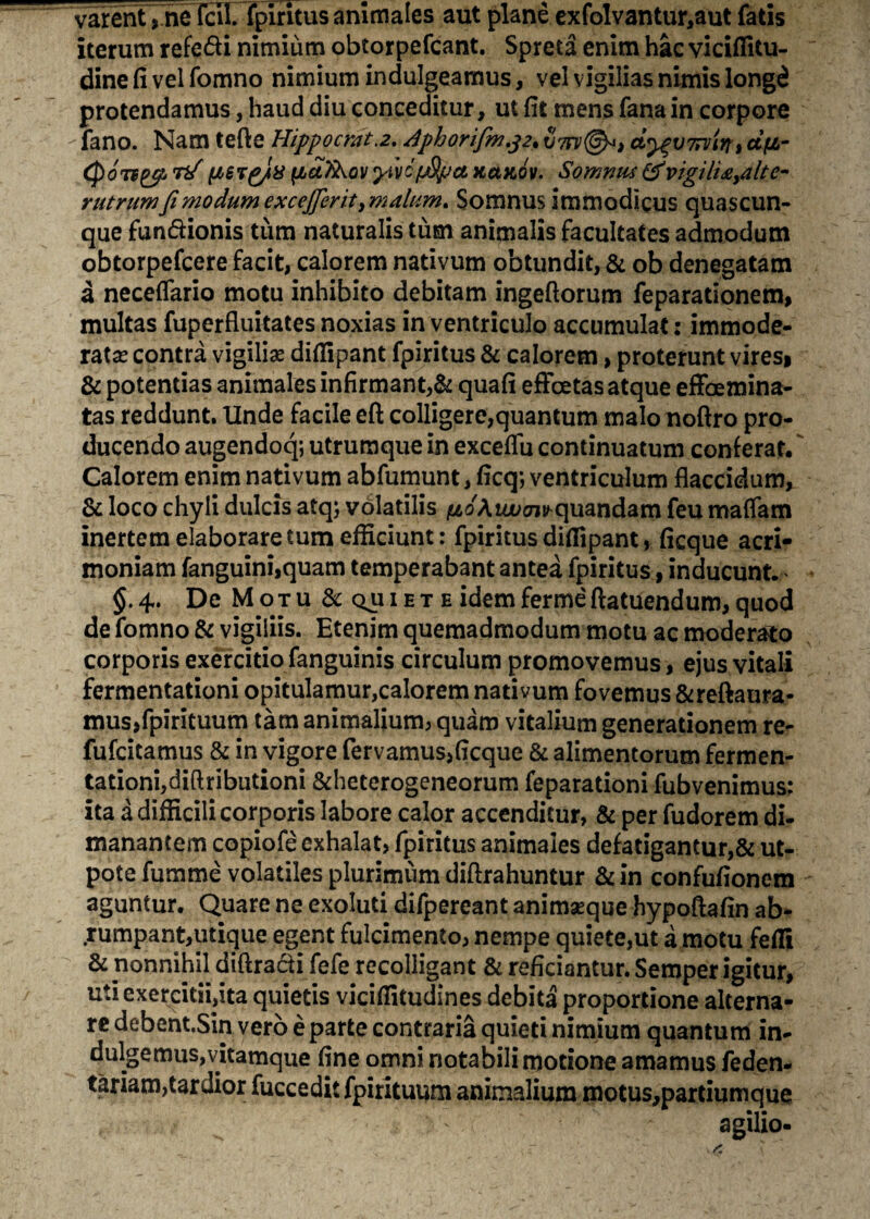 varent > ne feli, fpiritus animales aut plane exfolvantur,aut fatis iterum refe&i nimium obtorpefcant. Spreta enim hac viciflitu- dinefivelfomno nimium indulgeamus, vel vigilias nimis longd protendamus, haud diu conceditur, ut fit mens fana in corpore fano. Nam tefte Hippo erat.2. Aphorifm.32* vtfv®*, ct^wn/in» dfi- (ASTg/U iidikov 'pivc (j&po. kukov. Somnus & vigili&,altc~ rutrum fi modum excejjeritymalum. Somnus immodicus quascun¬ que fun&ionis tum naturalis tum animalis facultates admodum obtorpefeere facit, calorem nativum obtundit, & ob denegatam a neceflario motu inhibito debitam ingeftorum feparationem, multas fuperfluitates noxias in ventriculo accumulat: immode¬ rata contra vigiliae difiipant fpiritus & calorem > proterunt vires* & potentias animales infirmant,& quafi effeetas atque efFoemina- tas reddunt. Unde facile eft colligere,quantum malo noftro pro¬ ducendo augendoq; utrumque in exceflu continuatum conferar. Calorem enim nativum abfumunt, ficq; ventriculum flaccidum, & loco chyli dulcis atq; volatilis fio Aio>oi^quandam feu maflam inertem elaborare tum efficiunt: fpiritus diflipant> ficque acri¬ moniam fanguini,quam temperabant antea fpiritus, inducunt. §.4. De Motu &QUIETE idemfermeftatuendum,quod de fomno & vigiliis. Etenim quemadmodum motu ac moderato corporis exercitio fanguinis circulum promovemus, ejus vitali fermentationi opitulamur,calorem nativum fovemus &reftaura- mus,fpirituum tam animalium, quam vitalium generationem re- fufeitamus & in vigore fervamus,ficque & alimentorum fermen¬ tationi, diftributioni &heterogeneorum feparationi fubvenimus: ita a difficili corporis labore calor accenditur, & per fudorem di¬ manantem copiofe exhalat, fpiritus animales defatigantur,& ut- potefumme volatiles plurimum diftrahuntur &in confufionem aguntur. Quare ne exoluti difpereant animaeque hypoftafin ab¬ rumpant,utique egent fulcimento, nempe quiete,ut a motu fefli & nonnihil diffracti fefe recolligant & reficiantur. Semper igitur, uti exercitii,ita quietis viciflitudines debita proportione alterna¬ re debent.Sin vero e parte contraria quieti nimium quantum in- dulgemus,vitamque fine omni notabili motione amamus feden- tariam,tardior fucceditfpirituum animalium motus,partiumque agilio-