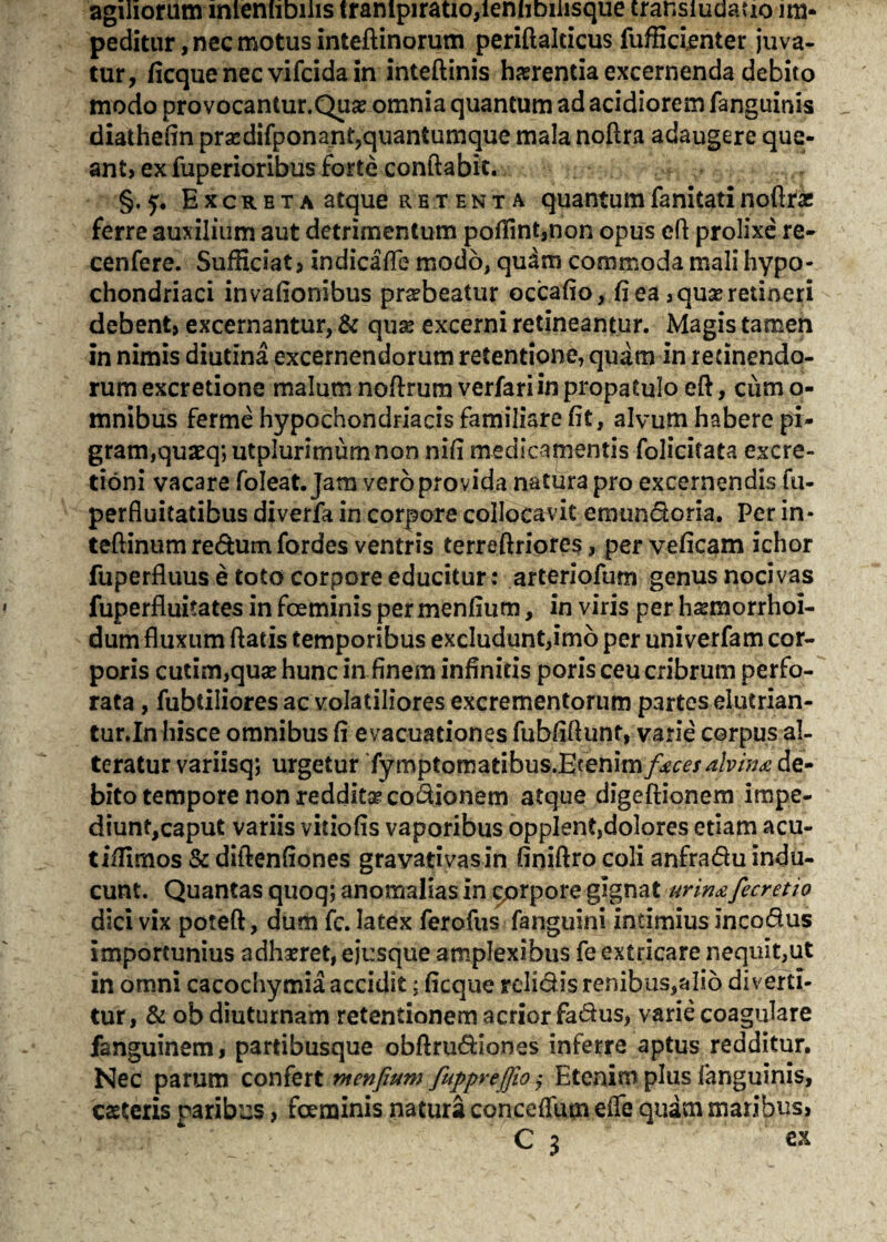 agiliorum lnlenhbilis trampiratio,ienhbiiisque transiudatio im¬ peditur, nec motus inteftinorum periftalcicus fufficienter juva¬ tur, ficque nec vifcida in inteftinis hasrentia excernenda debito modo provocantur.Quse omnia quantum ad acidiorem fanguinis diathefin prasdifponant,quantumque mala noftra adaugere que¬ ant» ex fuperioribus forte conflabit. §.5. Excreta atque retenta quantumfanitatinoftrse ferre auxilium aut detrimentum poffint,non opus efl prolixe re- cenfere. Sufficiat» indicafle modo, quam commoda mali hypo¬ chondriaci invafionibus prsebeatur occafio, fi ea ,qu& retineri debent, excernantur, & qxix excerni retineantur. Magis tamen in nimis diutina excernendorum retentione, quam in retinendo¬ rum excretione malum noftrum verfariin propatulo eft, cum o- mnibus ferme hypochondriacis familiare fit, alvum habere pi¬ gram, quaeq; utplurimum non nifi medicamentis folicitata excre- tioni vacare foleat. Jam vero provida natura pro excernendis fu- perfluitatibus diverfa in corpore collocavit emundoria. Per in* teftinum redum fordes ventris terreftriores, perveficam ichor fuperfluus e toto corpore educitur: arteriofum genus nocivas fuperfluitates in fceminis permenfium, in viris per hsemorrhoi- dum fluxum flatis temporibus excludunt,imo per univerfam cor¬ poris cutim,quse hunc in finem infinitis poris ceu cribrum perfo¬ rata , fubtiliores ac volatiliores excrementorum partes elutrian- tur.In hisce omnibus fi evacuationes fubfiflunt, varie corpus al¬ teratur variisq; urgetur fymptomatibus.Etenim/^r^/p/;^ de¬ bito tempore non reddita* co&ionem atque digeftionem impe¬ diunt,caput variis vitiofis vaporibus opplent,dolores etiam acu- tiffimos & diftenfiones gravati vas in finiftro coli anfradu indu¬ cunt. Quantas quoq; anomalias in ^orpore gignat urinafecretio dici vix poteft, dum fc. latex ferofus fanguini intimius incodus importunius adhaeret, ejusque amplexibus fe extricare nequit,ut in omni cacochymia accidit; ficque relidis renibus,alio diverti¬ tur, & ob diuturnam retentionem acrior fadus, varie coagulare fanguinem, partibusque obftrudiones inferre aptus redditur. Nec parum confert menfium fupprejfio ,• Etenim plus fanguinis, caeteris paribus, fceminis natura conceffum eile quam maribus, C 3 ex