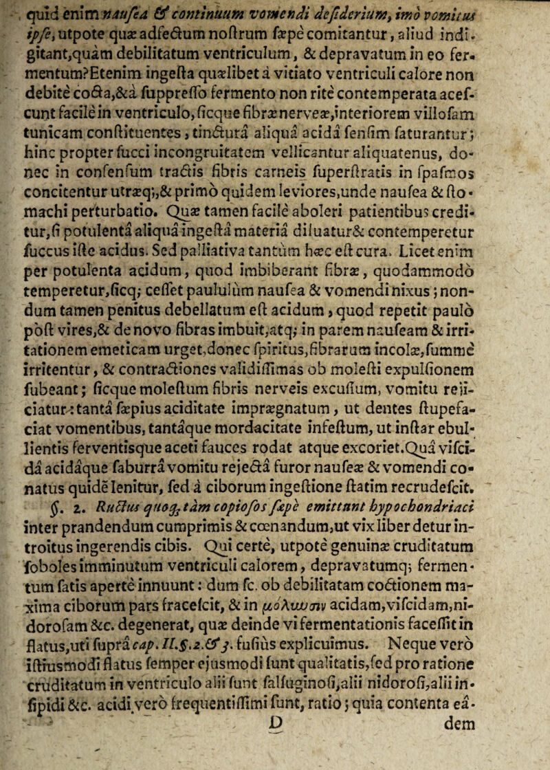 , quid enim mu fed & continuum vomendi dejlderium, imo vomitus ///?,utpote quseadfedumnoftrum fepecomitantur, aliud indi- gitant,quam debilitatum ventriculum, & depravatum in eo fer. mentum?Etenim ingefta qualibet a vitiato ventriculi calore non debite coda,&a fuppreflo fermento non rite contemperata acef- cunt facile in ventriculo, ficqite fibrae nervea?,interiorem villofam tunicam conftituentes, tindura aliqua acidi fenfim faturantur; hinc propter fucci incongruitatcm vellicantur aliquatenus, do¬ nec in confenfum tradis fibris carneis fuperftratis in fpafeos concitentur utr#q*„& primo quidem leviores,unde naufea & flo • machi perturbatio. Quse tamen facile aboleri patientibus credi¬ tur^ potulenta aliqua ingefta materia diluatur& contemperetur fuccus ifte acidus. Sed palliativa tantum h«c eft cura. Licet enim per potulenta acidum, quod imbiberant fibrse, quodammodo temperetur,ficq; ceflet paululum naufea & vomendi nixus; non¬ dum tamen penitus debellatum eft acidum > quod repetit paulo poft vires,& de novo fibras imbuit,atq,- in parem naufeam & irri¬ tationem emeticam urget,donec fpiritus,fibratum incola?,fumme irritentur, & contradiones validiifimas ob molefti expulfionem fubeant; ficque moleftum fibris nerveis excufium, vomitu reji¬ ciatur: tanta fa?piusaciditate impraegnatum, ut dentes ftupefa- ciat vomentibus, tantaque mordacitate infeftum, ut inftar ebul¬ lientis ferventisque aceti fauces rodat atque excoriet.Qua vifei- da acidaque faburra vomitu rejeda furor naufea & vomendi co¬ natus quide lenitur, fed a ciborum ingeftione ftatim recrudefeit. §. 2. Rutttis qnofetdm copiofos fape emittunt hypochondriaci inter prandendum cumprimis & ccen3ndum,ut vix liber detur in¬ troitus ingerendis cibis. Qui certe, utpote genuina? cruditatum fobolesimminutum ventriculi calorem, depravatumq; fermen¬ tum fatis aperte innuunt: dum fc. ob debilitatam codionem ma¬ xima ciborum pars fracelcit, & in pioXwjm acidam,vifcidam,ni- dorofam&c. degenerat, qua? deinde vifermentationis facefiitin flatus,uti fupra cap. IL§,2>&3. fufiiis explicuimus. Neque vero iftrusmocfi flatus femper ejusmodi funt qualitatis,fed pro ratione cruditatum in ventriculo alii funt falfuginofi,alii nidorofi,aliiin- fipidi &c. acidi vero frequentiflimi funt, ratio j aula contenta ea- D dem