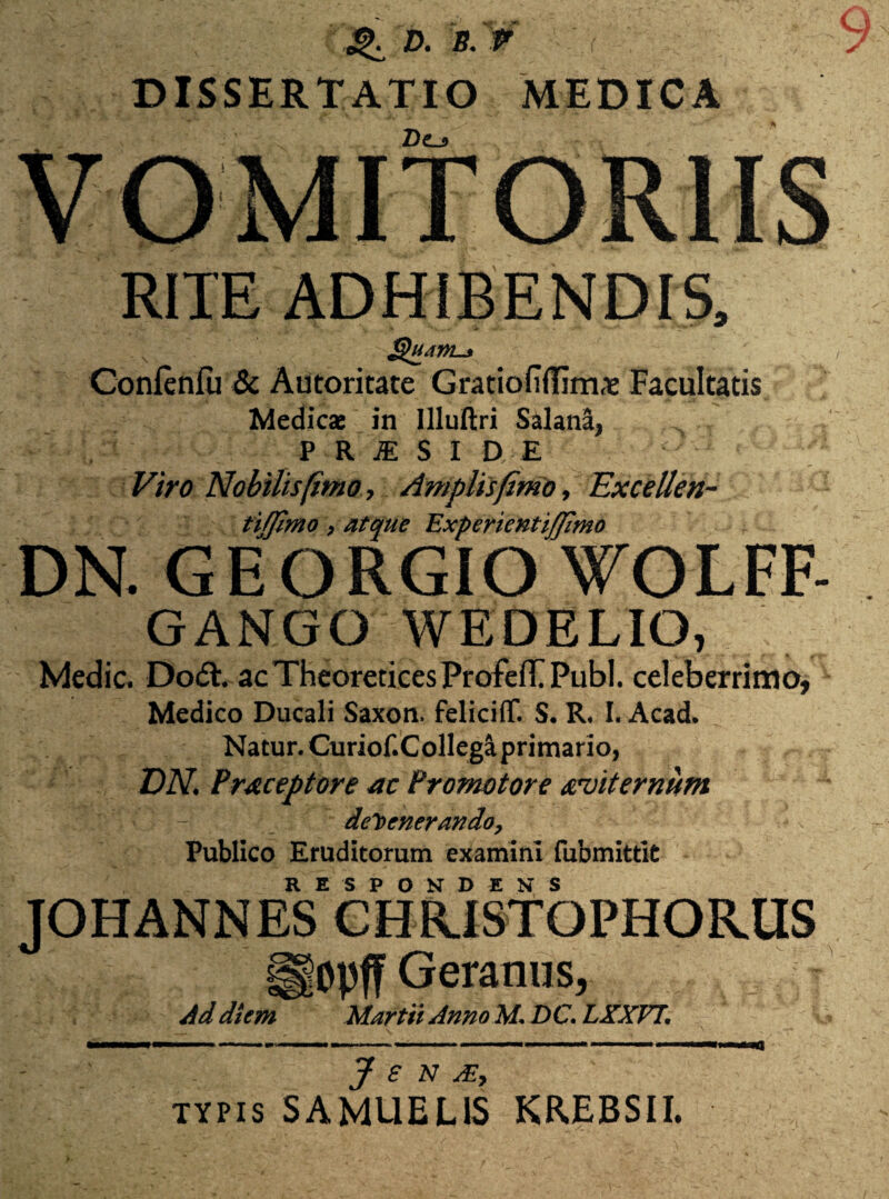 ^ D. B. DISSERTATIO MEDICA 2)e_j RITE ADHIBENDIS, Conienfu & Autoritate Gnciofiffim^ Facultatis Medicae in Illultri Salana, PRiSI DE Viro Nobilis (imo. Amplis fimo. Excellen- tifjimo, atque Experientiffimo DN. GEORGIO WOLFF- GANGO WEDELIO, Medie. D06I. acTheorericesProfefPPubl. celeberrima, Medico Ducali Saxon, feliciff. S. R. I. Acad. Natur. Curiof.Collegaprimario, DN. Praceptore ac Promotore ahiternum defenerando, Publico Eruditorum examini fubmittit TOHANNES*CHR.isfbPHOR.US opffGeranus, Ad diem Martii Anno M. DC. LXXVT. as J e n m, TYPIS SAMUELIS KREBSII. «a