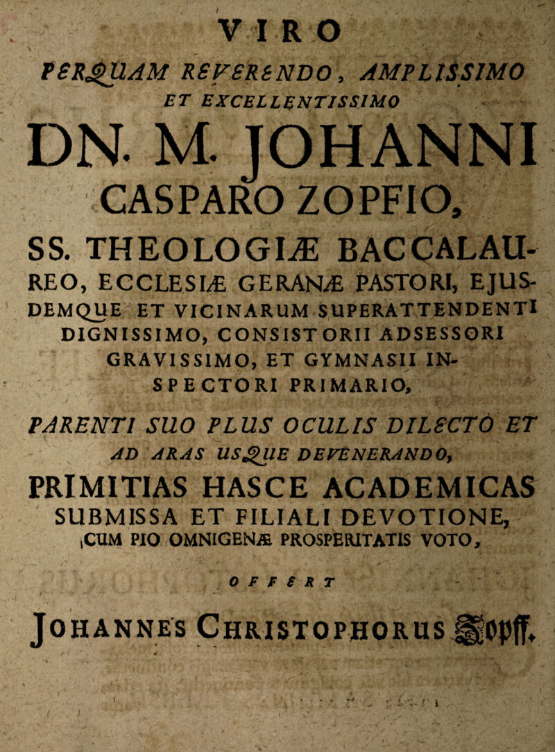 VIRO PSRgUAM RSFSRBNDO, AMPLISSIMO ET EXCELLENTISSIMO DN. M. JOHANNI CASPARO ZOPFIO, SS. THEOLOGIAE BACCALAU- REO, ECCLESLE GERANT PASTORI, EJUS- DEMQUE ET VICINARUM SUPERATTENDENTl DIGNISSIMO, CONSISTORII ADSESSORI GRAVISSIMO, ET GYMNASII IN¬ SPECTORI PRIMARIO, PARENTI SUO PLUS OCULIS DILECTO ET AD ARAS USjgJIE DEFENERANDO, PRIMITIAS HASCE ACADEMICAS SUBMISSA ET FILIALI DEVOTIONE, iCUM PIO omnigena prosperitatis voto, 0 F e S R T - JOHANNES CHRISTOPHORUS ggOpff* I