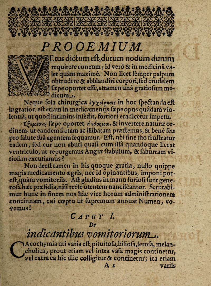 PROOEMIUM. Etus di<5fcum eft,durum nodum durum requirere cuneum; id vero & in medicina va¬ let quam maxime. Non licet femper palpum obtrudere & abblandiri corpori,fed crudelem faepe oportet ede,attamen una gratiofum me¬ dicum.?. Neque foia chirurgica syxeifiwc in hoc Ipe&andaeft ingratior, eft etiam in medicamentis faepe opus quadam vio¬ lentia, ut quod intimius infedit, fortiori eradiceturimpetu. tifcspso-cu fxpe oportet rvdotjfiat 6c invertere naturae or¬ dinem, ut eandem fartam ac illibatam praftemus, 6c bene feu pro falute lua agentem fequamur. Eft, ubi fine fuo fruftratur eadem, fed cur non abuti quali cum illa quandoque liceat ventriculo, ut repurgemus Augiae ftabulum, 8c laburram vi- tiofam excutiamus ? Non deeft tamen in his quoque gratia, nullo quippe magis medicamento aegris, nec id opinantibus, imponi pot- eft,quam vomitoriis. Aft gladius in manu furiofi funt gene- rofa haec praefidia,nifi re£te utentem nancilcantur Scrutabi¬ mur hunc in finem nos hac vice horum adminiftrationera concinnam, cui coepto ut fupremum annuat Numen, vo¬ vemus! Caput L De c indicantibus vomitoriorum^. Acochymia uti varia eft,pituitofa,biliofa,ferofa, melan¬ cholica, prout etiam vel intra vafa magis continetur, vel extra ea hk iiiic colligitur 5c continetur; ita etiam A z variis