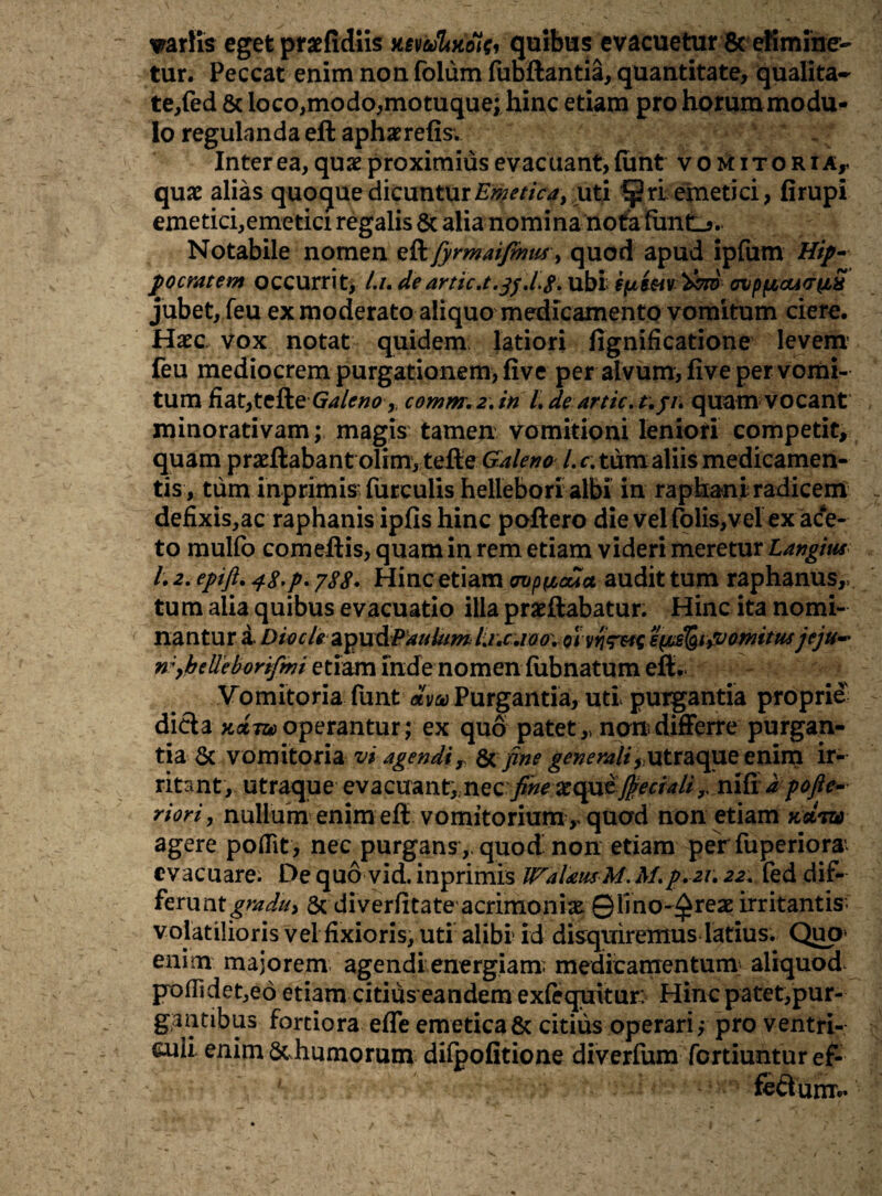 variis eget praefidiis mbSUvCfa, quibus evacuetur & elimine¬ tur. Peccat enim non folum fubftantia, quantitate, qualita¬ te,fed 8c loco,modo,motuque; hinc etiam pro horummodu- lo regulanda eft aphaerefis. . Inter ea, qux proximius evacuant, funt vomit ori Ar qux alias quoque dicuntur Emetica} uti ^ri emetici, firupi emetici,emetici regalis & alia nomina nota fimtJ-.* Notabile nomen fyrmaifmus > quod apud ipfum Hip¬ pocratem occurrit, l.i, de artic.t.jf.l#. ubi epim '&7tb ovppcaao-^S jubet, feu ex moderato aliquo medicamento vomitum ciere. Hxc vox notat quidem latiori fignificatione levem feu mediocrem purgationem, five per alvum, five per vomi¬ tum fiat,tcRe Galeno, comm.2\in Ldeartic. t.p\ quam vocant minorativam; magis tamen vomitioni leniori competit, quam pradlabant olim, tefte Galeno /.r. tum aliis medicamen¬ tis, tum inprimis' furculis hellebori albi in raphani radicem defixis,ac raphanis ipfis hinc poftero die vel Colis,vel ex ace¬ to mulfo comeftis, quam in rem etiam videri meretur Langius l. 2. epift. 48-p- 788• Hinc etiam cmpycua. audit tum raphanus,, tu m alia quibus evacuatio illa praeftabatur. Hinc ita nomi¬ nantur i Divcle&pxx&Paulum l.i,c./0o\ 01 epusfetyVomitusjeju- n;,belle bortfmi etiam inde nomen fubnatum eft. Vomitoria funt dva Purgantia, uti purgantia proprie dicta Kot inoperantur; ex quo patet,, non differre purgan¬ tia & vomitoria vi agendi r & fine generali , utraque enim ir¬ ritant, utraque evacuant, nec finexqai fieciali y, nifidpofte- riori, nullum enim eft vomitorium r quod non etiam kcltu) agere poflit, nec purgans ,, quod non etiam per fuperiora’. evacuare; De quo vid. inprimis IFalausM. Af.p.21.22. fed dif¬ ferunt graduy & diverfitate acrimonix ©lino-^reae irritantis- volatilioris vel fixioris, uti alibi id disquiremus latius. Quo- enim majorem agendi energiam, medicamentum: aliquod poflidet,ed etiam citius eandem exfiquitur> Hinc patet,pur- gantibus fortiora efle emetica & citius operari,- pro ventri¬ culi enim & humorum difoofitione diverfum fortiuntur ef- ' fertum.’