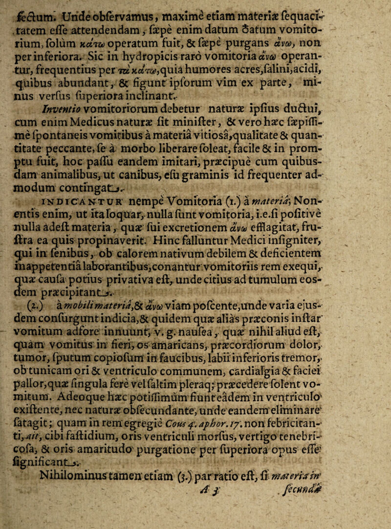 fe&utm Undeobfervamus, maxime etiam materiae fequaci- ratem efle attendendam, faepe enim datum Satum vomito¬ rium, folum kcliu operatum fuit, 8c faepe purgans am, non per inferiora. Sic in hydropicis raro vomitoria dw operan¬ tur, frequentius per m xar#,quia humores acres,falini,acidi, quibus abundant, & figunt ipforum vim ex parte, mi¬ nus verfus fu perior a inclinant. Inventio vomitoriorum debetur naturae ipfius duftui, cum enim Medicus naturae fit minifter, & vero haec faepiffl- me fpontaneis vomitibus a materia vitiosa,qualitate & quan¬ titate peccante, fe a morbo liberare foleat, facile & in prom¬ ptu fuit, hoc paffu eandem imitari, praecipue cum quibus¬ dam animalibus, ut canibus, efu graminis id frequenter ad¬ modum contingat^.. i n d i c a n t u R' nempe Vomitoria (i.) a mnteria) Non- entis enim, ut ita loquar, nulla (unt vomitoria, i.e.fi pofitive nulla adeft materia, quae fui excretionem avo* efflagitat, fru- ftra ea quis propinaverit. Hinc falluntur Medici infigniter, qui in fenibus , ob calorem nativum debilem & deficientem inappetentia laborantibus,conantur vomitoriis rem exequi,- quae caufa* potius privativa eft, unde citius ad tumulum eos¬ dem praecipitanti. (2.) a mobilimateriafe aveo viam pofcente,unde varia ejus¬ dem confurgunt indicia,& quidem quae alias praeconis inftar' vomitum adfore innuunt, v. g. naufea, quae nihil aliud eft, quam vomitus in fieri, os amaricans, praecordiorum dolor, tumor, fputum copiofum in faucibus, labii inferioris tremor,* ob tunicam ori 5c ventriculo communem, cardiafgia & faciei pallor,quae fingula fere vel faltim pleraq; praecedere folent vo¬ mitum. Adeoque haec potiffimum fiunt eadem in ventriculo' exiftente, nec natura obfecundante, unde eandem eliminare' fatagit; quam in rem egregie Cous 4\ aphor. /7. non febricitan-- ti, 4tty cibi faftidium, oris ventriculi morfus, vertigo tenebri- cofa, & oris amaritudo' purgatione per fuperiora opus efFe- fiignificant_>. Nihilominus tamen etiam (5.) par ratio eft, ft rv&erram'
