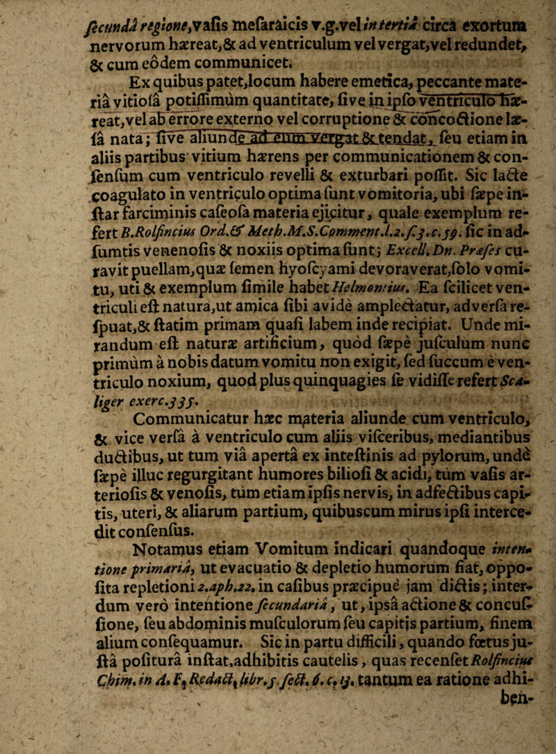 fecundiregione;vafis mefaraicisr.g.velin tertia circa exortum nervorum hxreat,& ad ventriculum vel vergat,vel redundet, & cum eodem communicet. Ex quibus patet,locum habere emetica, peccante mate¬ ria vitiola potiilimum quantitate, fi ve inipfo ventriculo hx- reat,vel ab errore externo vel corruptione & concoAione Ix- fa nata; five aliund^d-eiim, yerg^L&Ltendat j feu etiam in aliis partibus vitium hxrens per communicationem & con- ftnfqm cum ventriculo revelli & exturbari poflit. Sic lade coagulato in ventriculo optima funt vomitoria, ubi fxpe in- ftar farciminis caleofa materia ejicitur, quale exemplum re¬ fert B.Rolfincius Ord>&Mcth.M.S.CQmmcnt.L2.f3, c.. fic in ad- fumtis venenofis 6c noxiis optima fiant 5 ExceU.Dn. Prafes cu¬ ravit puellam,qux femen hyofcyami devoraverat,fblo vomi¬ tu, uti $c exemplum fimile habet Helmontius. Ea fcilicet ven¬ triculi eft natura,ut amica fibi avide amplectatur, advcrlare- (puat,& ftatim primam quafi labem inde recipiat. Unde mi¬ randum eft naturae artificium, quod fxpe jufculum nunc primum a nobis datum vomitu non exigit, fed fuccum e ven¬ triculo noxium, quod plus quinquagies fe vidiffe refert Sca~ liger exerc.33f. Communicatur hxc materia aliunde cum ventriculo, & vice verfa a ventriculo cum aliis vifceribus, mediantibus duftibus, ut tum via aperta ex inteftinis ad pylorum, und^ fepe illuc regurgitant humores biiiofi & acidi, tum vafis ar¬ teriolis & yenofis, tum etiam ipfis nervis, in adfe&ibus capi¬ tis, uteri, 8c aliarum partium, quibuscum mirus ipfi interce¬ dit confenfus. Notamus etiam Vomitum indicari quandoque inten* tione primaria, ut evacuatio & depletio humorum fiat,oppo- fita repletioni 2.aph,z2. in cafibus prxcipue jam dictis;inter¬ dum vero intentione fecundaria, ut, ipsa adione & concufi fione, feu abdominis mufculorum feu capitis partium, finem alium confequamur. Sic in partu difficili, quando foetus ju- fta politura inftat.adhibitis cautelis, quas recenfet Rolfincius