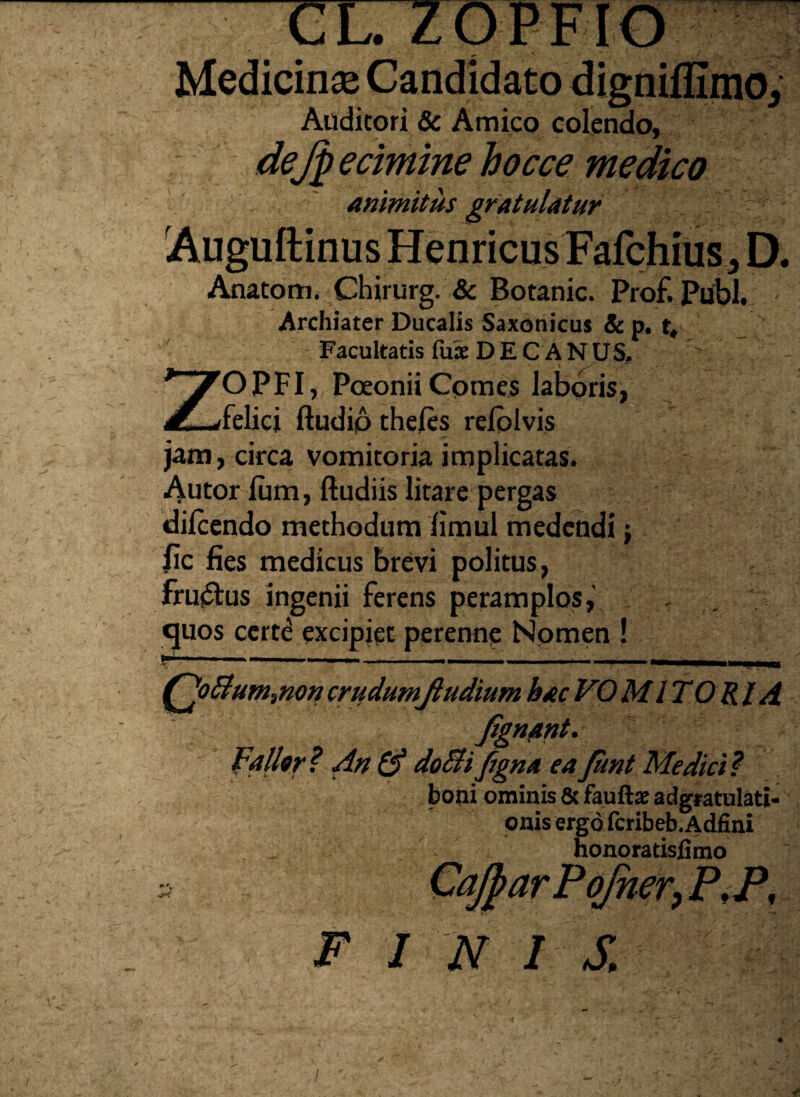 Auditori & Amico colendo, 12 Jlfyj$edmine bocce medico animitus gratulatur Auguftinus Henricus Fafchius, D. Anatom. Chirurg. & Botanic. Prof. Pubi. Archiater Ducalis Saxonicus & p. t„ Facultatis fuse D E C A NUS. ZO PFI, Poeonii Comes laboris, felici ftudip theles relblvis jam, circa vomitoria implicatas. Autor lum, ftudiis litare pergas dilcendo methodum fimul medendi j fic fies medicus brevi politus, frujStus ingenii ferens peramplos,' quos certe excipiet perenne Nomen ! Qo&um,non crudumjludium hac VO MI TORI d Fallor? An & doBifgna eaJunt Medici? boni ominis & fauftx adgratulati- onis ergo fcribeb. Adfini honora tisfimo CjparPoJucr, P,P, FINIS.