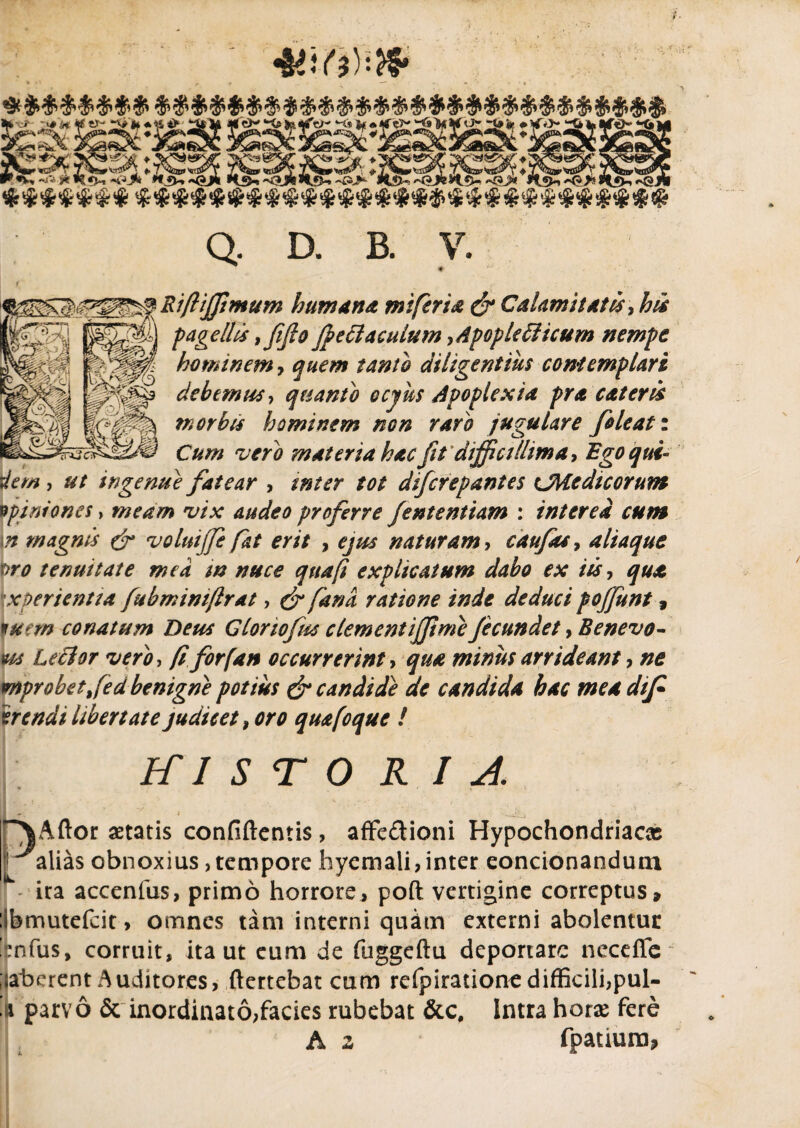 >] pagellis % fi fio fyettaculum ,Apople£ticum nempe  hominem, quem tanto diligentius contemplari debemus, quanto ccyus Apoplexia pra eat er is ?n orbis hominem non raro jugulare foleat: Cum vero materia hac fit difficillim a, Ego qui¬ dem , ut ingenue fatear , tnter tot dlfcrepantes cMedicorum opiniones, meam vix audeo proferre fententiam : interea cum \n magnis & voluijfe fat erit , ejus naturam, caufas, aliaque •ro tenuitate mea m nuce qua fi explicatum dabo ex iis, qua \xperientta fubmimflrat, & fana ratione inde deduci pojjunt, wjt» conatum Deus Gloriofus clementifpmefecundet, Benevo- m Leclor vero, /? for (an occurrerint, minus arrideant ■> ne wnprobetfed benigne potius & candide de candida hac mea dtjf arendi libertate judicet, oro quafoque ! ICI STO r i A -/ ' ■ i- ^ -i ~VAftor aetatis confiftcntis , affe£tioni Hypochondriacae ^alias obnoxius, tempore hyemali, inter condonandum ira accenfus, primo horrore, poft vertigine correptus, :3bmutefcit> omnes tam interni quam externi abolentur rnfus, corruit, ita ut eum de fuggeftu deportare neceflc ;|aberent Auditores, ftertebat cum refpirationedifficili,pul- ft parvo & inordinato,facies rubebat &c. Intra horae fere A z fpatium,