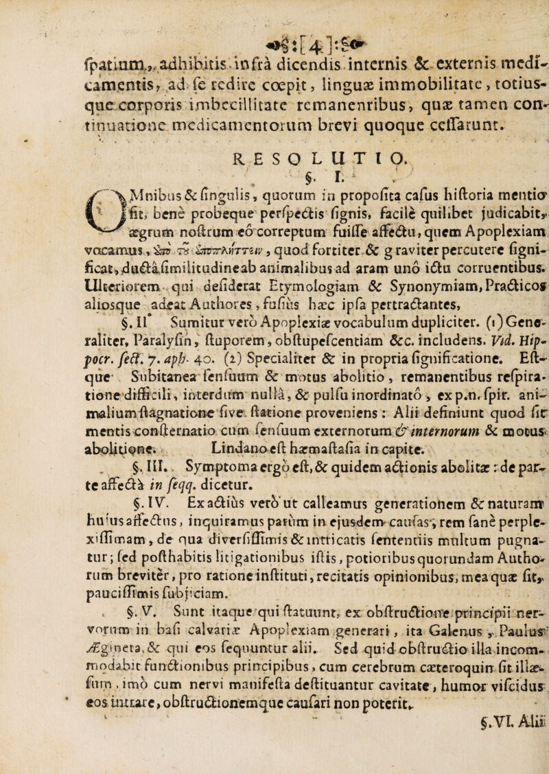 fpanoni?, adhibitis infra dicendis internis & externis medi¬ camentis, ad (e redire coepit, linguas immobilitate , totius* que corporis imbecillitate remanentibus, quae tamen con¬ tinuatione medicamentorum brevi quoque cellarum. ♦. , v . -i . . * c v -U , i . . < *• .v , . y r i RESOLUTIO. §. I. 1 J OMnibus&fingulis, quorum in propofrta cafus hiftoria mentio' fit, bene probeque perfpedtis fignis, facile quilibet judicabit* sgrum noftrum eo correptum fuiffe albe diu, quem Apoplexiam vacamus * ^ sS &tuwK)nTUv, quod fortiter 6c g raviter percutere (igni- ficat,,du£l:aiimilitudineabanimalibus ad aram uno idfcu corruentibus. Ulteriorem qui defiderat Etymologiam 5c Synonymiam, Pra&icos aliosque adeat Authores, fuliiis ha?c ipfa pertra&arites, §. if Sumitur vero Apopicxise vocabulum dupliciter. (^Gene¬ raliter, Paralyfin, ftuporem,obftupefcentiam Scc. includens. Vd. Hip- focr. feci. 7. apb- 40. (2) Specialiter & in propria fignificatione. Bft— quev Subitanea fen futim & motus abolitio, remanentibus refpira- tione difficili, interdum nulla, 6c pulfu inordinato > exp.n. fpin ani¬ mali uarftagnatione fi ve fiadon^^ : Alii definiunt quod fic mentis confternatio cum ieniuum externorum &'internorum & motus aboliti^ne. Lindanoefi harmaftafia in capite. „ Sympt orna ergo eft, 6c quidem adtionis abelitx: de par¬ te afFed^ in feqq. dicetur. §. IV. Exa&ius vero ut calleamus generationem 8c naturam huiusafiedhis, inquiramus parum in ejusdem caulas-, rem fane perple- xiilimam, de qua di ver fi Ulmis & intricatis lentendis multum pugna¬ tur; fed poflhabitis litigationibus ifiis, potioribusquorundam Autho- rum breviter, pro ratione inftituti, recitatis opinionibus, mea quae fit* pauci (fimis fubj iciam. §. V. Sunt itaque qui flatuunt? ex obfirudtioire principii ner¬ vorum in bafi calvaria Apoplexiam generari, ita Galenus Paulus’ ^£g;ineraqui eos fequuntur alii. Sed quid obftrudlio illa incom¬ modabit fundtionibus principibus, cum cerebrum cetero quin fitillae fum . imo cum nervi manifefia defiituantur cavitate , humor vifeidus eosdnxtare , obftru&ionemque caufari non poterit,. k. 1 L §.Vl. Alii: