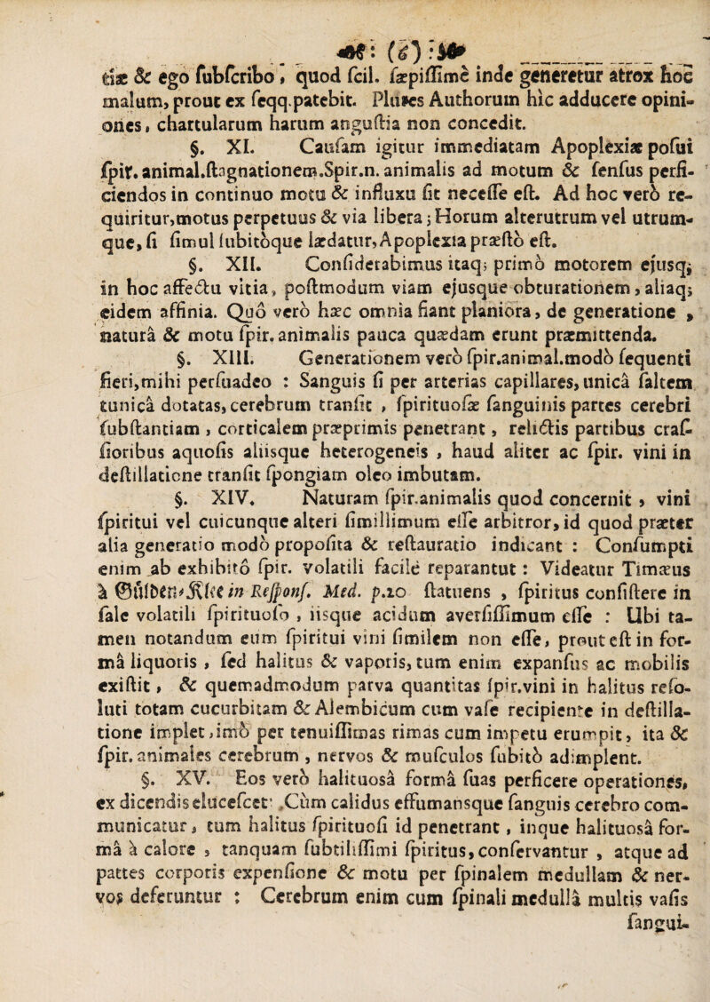 «W2' (i) 'M? > die Bc ego fubfcribo # quod fcil. faepiffimc inde generetur atrox hoc malum, prouc ex feqq.patebit. Plumes Authorum hic adducere opini¬ ones , chartularum harum anguftia non concedit. §. XI. Caufam igitur immediatam Apoplexiae pofui fpif. animal.ftagnationetn.Spir.n. animalis ad motum Sc fenfus perfi¬ ciendos in continuo motu Sc influxu fit neceffe eft. Ad hoc verb re¬ quiritur,motus perpetuus Sc via libera; Horum alterutrum vel utrum¬ que, fi fitnul fubitoque iardatur, Apoplexia prsefto eft. §. XII. Confidetabimus itaq; primo motorem ejusq* in hocafFedu vitia, pofttnodum viam ejusque obturationem, aliaq; eidem affinia. Quo vero haec omnia fiant planiora, de generatione » siatura Sc motu fpir. animalis pauca quaedam erunt praemittenda. §. XIII. Generationem vero fpir.animal.modb fequenti fieri,mihi perfuadco : Sanguis fi per arterias capillares, unica falcem tunica dotatas, cerebrum tranfit , fpirituofie fanguinis partes cerebri fubftantiam , corticalem prseprimis penetrant, relnftis partibus erat floribus aquofis aliisque heterogeneis , haud aliter ac fpir. vini in deftiilaticne tranfit fpongiam oleo imbutam. §. XIV. Naturam fpir.animalis quod concernit > vini fpiritui vel cuicunque alteri fimiliimum e ile arbitror, id quod praeter alia generatio modo propofita Sc reftauratio indicant : Confumpti enim ab exhibito fpir. volatili facile reparantut: Videatur Timteus lk @Ufbttt*MUtin ReJponf. Med. p.io ftatuens , fpiritus confiftere in falc volatili fpirituofo , iisque acidum averfiffimum dfc : Ubi ta¬ men notandum eum fpiritui vini fimilem non efle, prout eft in for¬ ma liquoris , fed halitus & vaporis, tum enim exparifus ac mobilis exiftit, Sc quemadmodum parva quantitas fpir.vini in halitus refo- luti totam cucurbitam S: Alembicum cum vafe recipiente in deftilla- tione implet dnib per tenuiflimas rimas cum impetu erumpit , ita Sc fpir. animales cerebrum , nervos Sc mufculos fubitb adimplent. §. XV. Eos vero halituosa forma fuas perficere operationes, ex dicendiselucefcet’ .Cum calidus effumansque fanguis cerebro com- municamr, tum halitus fpirituofi id penetrant, inque halituosa for¬ ma a calore , tanquam fubtihffimi fpiritus,confcrvantur , atque ad pattes corporis expenfione Sc motu per fpinalem medullam Sc ner¬ vos deferuntur : Cerebrum enim cum fpinali medulla multis vafis fangui-