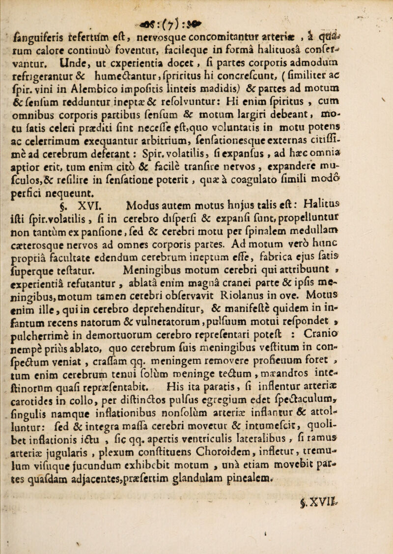 finguifcris refcrttfmeft, nervosque concomitantur arteri* , a rum calore continuo foventur, facilequc in forma halituosa confer vantur. Unde, ut experientia docet, fi partes corporis admodum refrigerantur & hume&antur, fpriritus hi concrefcunt, (fimiliter ac fpir. vini in Alembico impofitis linteis madidis) & partes ad motum &fenfum redduntur inepta? & refolvuntur: Hi enim fpiritus , cum omnibus corporis partibus fenfum & motum largiri debeant, mo¬ tu fatis celeri praediti fint necefle ffhquo voluntatis in motu potens ac celerrimum exequantur arbitrium, fcnfadonesque externas citiffi- mead cerebrum deferant: Spir. volatilis, fiexpanfus, ad haec omnia aptior erit, tum enim cito 6c facile tranfire nervos , expandere mu- fculos,& refilire in fenfatione poterit, qua?& coagulato fimili modo perfici nequeunt. §. XVI. Modus autem motus hnjus talis eft: Halitus ifti fpir.volatilis, fi in cerebro difperfi & expanfi funt, propelluntur non tantum ex panfione, fed 6c cerebri motu per fpinalem medullam caetcrosque nervos ad omnes corporis partes. Ad motum vero hunc propria facultate edendum cerebrum ineptum cfFe, fabrica ejus fatis fuperque teftatur. Meningibus motum cerebri qui attribuunt * experienti^ refutantur , ablata enim magna cranei parte & ipfis me- ningibus,motum tamen cerebri obfervavit Riolanus in ove. Motus enim ille, qui in cerebro deprehenditur, & manifefte quidem in in¬ famum recens natorum & vulneratorum ,pulfuum motui refpondet » pulcherrime in demortuorum cerebro reprefentari poteffc : Cranio nempe prius ablato, quo cerebrum fuis meningibus veflitum in con- fpe&um veniat , craflam qq. meningem removere proficuum foret , tum enim cerebrum tenui folum meninge tedfcum , maeandros inte- ftinornm quafi repraefentabit. His ita paratis, fi inflentur arteriae carotides in collo, per diftin&os pulfus egregium edet fpc^aculumy fingulis namque inflationibus nonfolum arteriae inflantur Sc attol- luntur: fed & integra mafla cerebri movetur & intumefek, quoli¬ bet inflationis i&u , fic qq. apertis ventriculis lateralibus , fi ramus arteriae jugularis , plexum conftituens Choroidem, infletur, tremu^ lum vifuque jucundum exhibebit motum , un^ etiam movebit par¬ tes quafdam ad jacentes,praefer tim glandulam pinealem» * ~ iXVll t