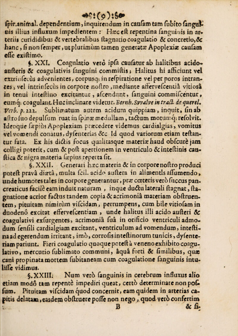 fpTr.anitaai.dependendam,inquirendum in caufomtam fubitofangut «is illius influxum impedientem : Hxc cft repentina (anguinis in ar¬ teriis curididibus & vertebralibus ftagnatio coagulatio Sc concretio,& hanc, fi non femper, ut plurimum tamen generata Apoplexiae caufaoi efle exi (limo. §. XXL Coagulatio vero ipfa caufatur ab halitibus acido» aufteris & coagulativis fanguini commiftis; Halitus hi afficiunt vel extriufecus advenientes, corpusq; inrefpiratione vel per poros intran¬ tes 5 vel intrinfecus in corpore nofl.ro ,mediante affervefeentia vitiosa in tenui inteftioo excitantur, afeendunt, fanguini commifeentur, cumq; coagulant. Huc inclinare videtur, Btrnb.Svvalve mtrad. dequercl, Verb.p.m. Sublimatum autem acidum quippiam , inquit, (in ab aftrofuo depulfum ruat in fpinjs medullam, tadlum motumq; refolvit. Ideoque Caepius Apoplexiam praecedere videmus cardialgiss, vomitus vel vomendi conatus, dyfenterias Scc Id quod variorum etiam teftan- tur fata. Ex his didis focus qualitasque materiae haud obfcurejam coiligi poterit, cum &poft apertionem in ventriculo &intcfl:ims cau¬ dica Sc nigra materia fiepius reperta fit. §, XXII. Generari haec materia Sc in corporenoftro produci poteft prava diarta,multa fcil. acido auflera in alimentisaflumendo, unde humores tales in corpore generantur, prae cceteris vero fiiccus pan¬ creaticus facile eam induit naturam , inque dudtu laterali ftagnat, ft*. gnatione acrior fadus tandem copia & acrimonia materiam obftruen- tem, pituitam nimirum vifeidam, perrumpens, cum bile vitiofam in duodeno excitat effervefeentiam , unde halitus illi acido aufteri Sc coagulativi exfurgentes, acrimonia fua in orificio ventriculi admo¬ dum fenfili cardialgiam excitant, ventriculum ad vomendum, intefti- na ad egerendum irritant, imo, corrofis inteftinorum tunicis, dyfente- riampariunt. Fieri coagulatio quoque peteft a veneno exhibito coagu- lativo, mercurio fublimato communi, 4qua forti & fimilibus, quas cani propinata mortem fubitaneam cum coagulatione fanguinis intu- liffe vidimus. §.XXIII; Num vero fanguinis in cerebrum influxus alio etiam modo tam repente impediri queat, certo determinare non pot fum. Pituitam vifeidam quod concernit, eam quidem in arterias ca¬ pitis dclatam,casdemobftruerepoflcnon nego,fquodvcrb confiprti tn B & fi*