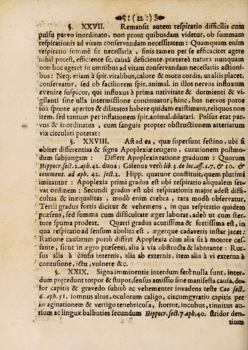 - . : C $. XXVII. Remande autem refpiratio difficilis eum pulfu parvo inordinato, non prout quibusdam videtur, ob fu minam ffefpirationis ad vitam confervandam neceffitatem: Quamquam enim Tcipiratio fumme fit neceflaria , finis tamen per fe efficaciter agere 'nihil poteft, efficiente fc. caiis& deficiente, pmereli natura nunquam non hoc ageret in omnibus ad vitam confervandam neceflariis asioni¬ bus : Ncqj etiam h. fpit. vitalibus,calore & motu cordis, ut aliis placet, confctvatnr, fcd ob faciliorem fpir. animal, in illos nervos influxum evenire fufpicor, qui influxus ^ prima nativitate & dormienti & vi- gilanti fine ulla intermifiione continuatur, hinc, hos nervos poro§ * 'liia- fponte apertos & dilatatos habere quidam exi ftimant,reliquos non item, fed tantum per inflationem fpir.animal.diiatari. Pulfus erat par¬ vus & inordinatus > cum fanguis propter obfhucfcionem arteriarum vix circulari poterat: §. XXVIII. Aft ad ea , quae fuperfunt feftino, ubi fi ©biter differentias & figna Apoplexiae tetigero , curationem poftmo- dum fubjungam : Differt Apoplexia ratione graduum j Quorum ! Bippocr.fect.uaph.41. duos 5 Galenus vero Ub^.dt loc*aff. c.7* & 10. & ' ionimerit. ad aph. 42. feft.i. Hipp. quatuor conftituit,quem plurimi imitantur : Apoplexia primi gradus eft ubi refpiratio aliqualem fer-* vat ordinem : Secundi gradus cft ubi rcfpirationis major adeft diffi¬ cultas Sc inaequalitas , modb enim crebra , rara modo obfervatur* Tertii gradus fortis dicitur & vehemens , in qua refpiratio quidem : praefens,fed fumma cum difficultate aeger laborat,adeo ut cum Acr¬ iore fputn a prodeat. Quarti gradus acutiflima & fortifflma eft, in qua refpiratioad fenfum abolita eft , aegerque cadaveris inftar jacete Ratione caularum porro differt Apoplexia cum alia fit^ motore ceR “ fante, fient in segro prarfemi,alia a via obAru&a& laborante : Rur- fus alia & caufis internis, alia ab externis, item alia ^ vi externa. & ; contufione, i&u,vulnere &c. §. XXIX. Signa imminentis interdum fere nulla funt, inter¬ dum precedunt torpor & ftupor,fcnfus amiffio fine manifeftaeaufajdo* ior capitis & gravedo fubitb ac vehementer invadens tcfte Coo fefi+ 6. aph. fi. fomnus altus, oculorum caligo, circumgyratio capitis per imaginationem 8c vertigo tenebricofa, horror, incubus, tinnitus a li¬ lium ac lingua:balbuties fecundum Hippocr.feftrf.apb,40. ftridor den-