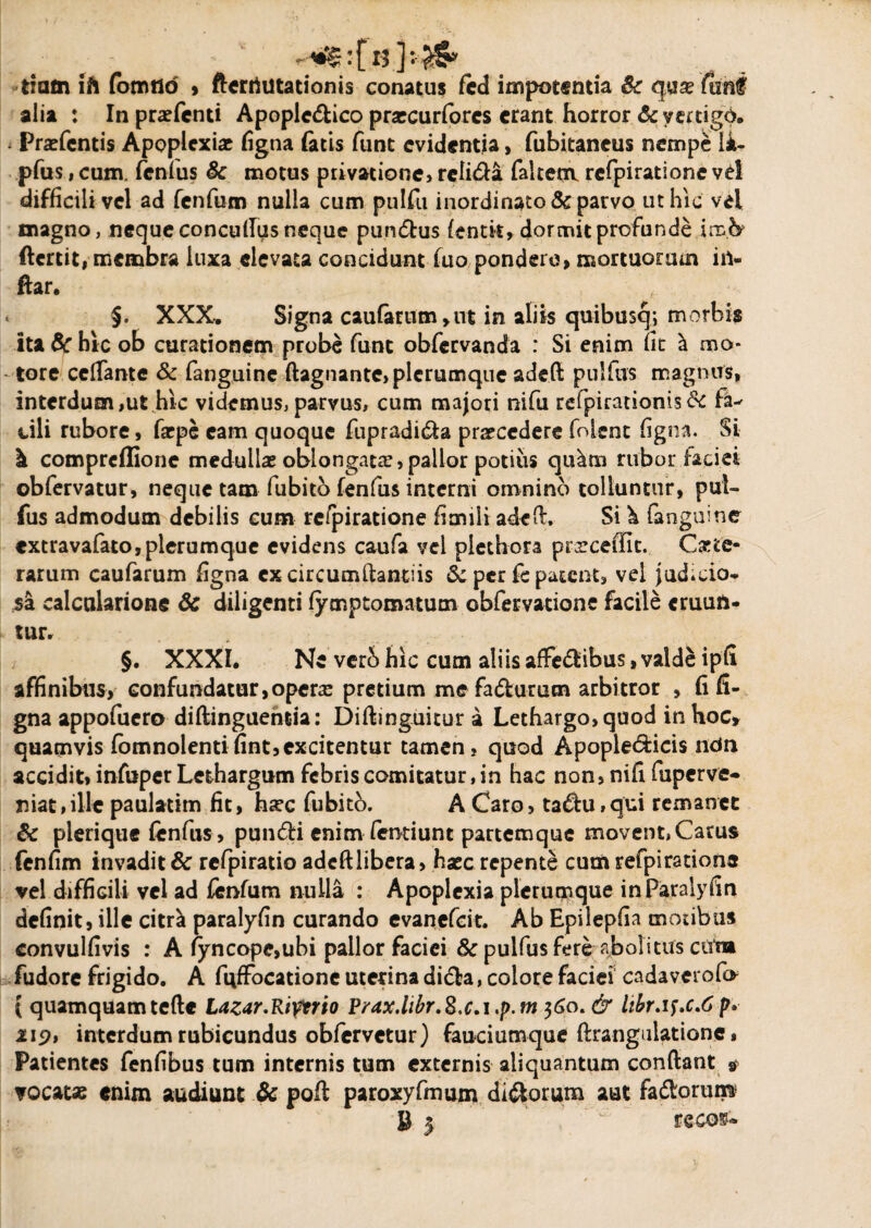 '[ 13 ] tiam ih fomtld , ftcrtiutationis conatas fed impotentia 6c alia : Inpratfcnti Apoplc&ico prascurforcs erant horror & vertigo. Pratentis Apoplexiae figna fatis funt evidentia, fubitancus nempe li- pfus, cum. fenfus & motus privatione, rcli&a faltenv refpiratione vd difficili vel ad fenfum nulla cum pulfu inordinato & parvo ut hic vel magno, neque concuflus neque pun&us fentit, dormit profunde imfy ftertit, membra luxa elevata concidunt luo pondero, mortuorum iil- ftar. ^ « §. XXX. Signa caufartim>ut in aliis quibusq; morbis ita & hic ob curationem probe fune obfervanda : Si enim fit h mo¬ tore cdfante & fanguine ftagnante,plcrumque adefi pulfus magnus, interdum,ut hic videmus,parvus, cum majori nifu refpiradonis& dii rubore, faepe eam quoque fupradi&a prarcederefolent figna. Si k comprcflionc medullas oblongata?, pallor potius qidtn rubor laciet obfervatur, neque tam fubita fenfus interni omnino tolluntur, pul¬ fus admodum debilis eum re/piratione fimili adeft. Si \ fanguine extravafato,plerumque evidens caufa vel piethora prarceffit. Cete¬ rarum caufarum figna ex circumftantiis & per fe patent, vel judicio* sa calctilarione &c diligenti fymptomatum obfervatione facile eruun¬ tur. §. XXXI. Ne verb hic cum aliis affe&ibus, valde ipfi affinibus, confundatur,opcra2 pretium me fa&urum arbitror , fi fi¬ gna appofuero diftinguentia: Diftinguitur a Lethargo, quod in hoc» quamvis fomnolenti fint,excitentur tamen, quod Apople&icis ndn accidit» infuper Lethargum febris comitatur, in hac non, nifi fuperve- mat,ille paulatim fit, hjec fubitb. A Caro, ta<flu,qui remanet Sc plerique fenfus, pun<5H enim fentiunt partemque movent, Carus fenfim invadit & rcfpiratio adcftlibera, haec repente cum refpi ratione vel difficili vel ad fenfum nulla : Apoplexia plerumque inParalyfin definit, ille citrei paralyfin curando evanefeit. Ab Epilepfia motibus convulfivis : A fyncope,ubi pallor faciei Sc pulfus fere abolitus ctfm fudore frigido. A fuffocatione uterina didta, colore faciei cada verofo { quamquam tefte Lazar.Riptrio Prax.libr.S.c.i.p.m 360. & kbr.if>c.6p» 219, interdum rubicundus obfervetur) fauciumque ftrangulatione, Patientes fenfibus tum internis tum externis aliquantum condant * ▼ocat* enim audiunt & poft paroxyfmum dirorum aut fadlorum?