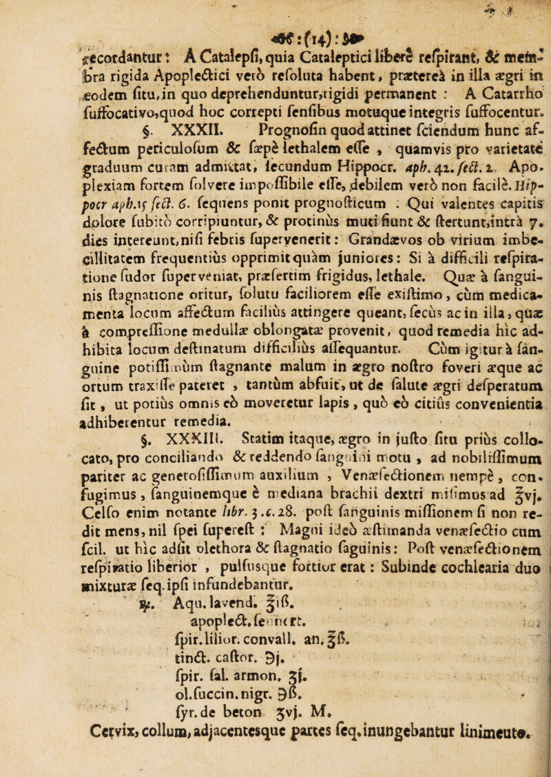 :■% 4R-i(w):S* ficardantur * A Catalepfi, quia Cataleptici libere refpirant, & mem~ i>ta rigida Apople&ici vero rcfoluta habent, praeteret in illa #gri in ,eodem fitu,in quo deprehenduntur,rigidi permanent : A Catarrhb fuffocativo,quod hoc correpti fenfibus motuque integris fufFocentur. §, XXXII. Progndfin quocS attinet feiendum hunc af« fe&um pericuiofum Sc faepe lethalem e(Te , quamvis pro varietatis graduum curam admittat, lecundum Hippocr. dpb.-41.ftft.! Apo¬ plexiam fortem folvere impoflibile die, debilem vetb non facile. Hip¬ pocr aph.if feft. 6. fequens ponit prognolficum ; Qui valentes capitis dplore fubito corripiuntur, & protinus muti fiunt & ftertuntdntr^ 7* dies intereunt, ni fi febris fuperyencrit: Grandasvos ob virium imbe¬ cillitatem frequentius opprimit quam juniores: Si a difficili refpira- tione fudor fuperveniat, praefertim frigidus, lethale. Qua? a fangui- nis ftagnatione oritur, folutu faciliorem eife exiftimo, cum medica¬ menta locum affedtum facilius attingere queant, feciis ac in illa, quae | compreffione medulla? oblongatae provenit, quod remedia hic ad¬ hibita locum deftinatum difficilius aequantur. Cum igitur ^ (an¬ guine potiffi num ftagnante malum in aegro noftro foveri a?que ac ortum trax-fie pateret , tantum abfuit, ut de lalute aegri defperatum fit, ut potius omnis cb moveretur lapis , quo eo citius convenienda adhiberentur remedia. §. XXXIIi. Statim itaque, a?gro in jufto fim prius collo¬ cato, pro conciliando 8c reddendo fangnini motu , ad nobilrflimum pariter ac genetofiflimum auxilium , Vena?fe<5Honem nempe, con» fugimus, fanguinemque e mediana brachii dextri mifimusad §vj. Celfo enim notante hbr. 3.^28. poft fariguinis mifiionem fi non re¬ dit mens,nil fpei fupereft : Magni ideo ^ftimanda venaefc&io cum fcil. ut hic adfit olethora Se (lagnatio faguinis: Poft vena?(e&ionem refpimio liberior , pulfusque fordur erat: Subinde cochlearia duo mixtura? feq. ipfi infundebantur. qt. Aqu. lavend. apopledUeururt. i j, fpir.lilior.convall. tindl. caftor. 9j. fpir. (al. armon. jj. ol.fuccin.nigr. fyr.de beton Jvj. M* Cervix, collum, adjaccntcsquc partes fcq, inungebantur linimcuto. i