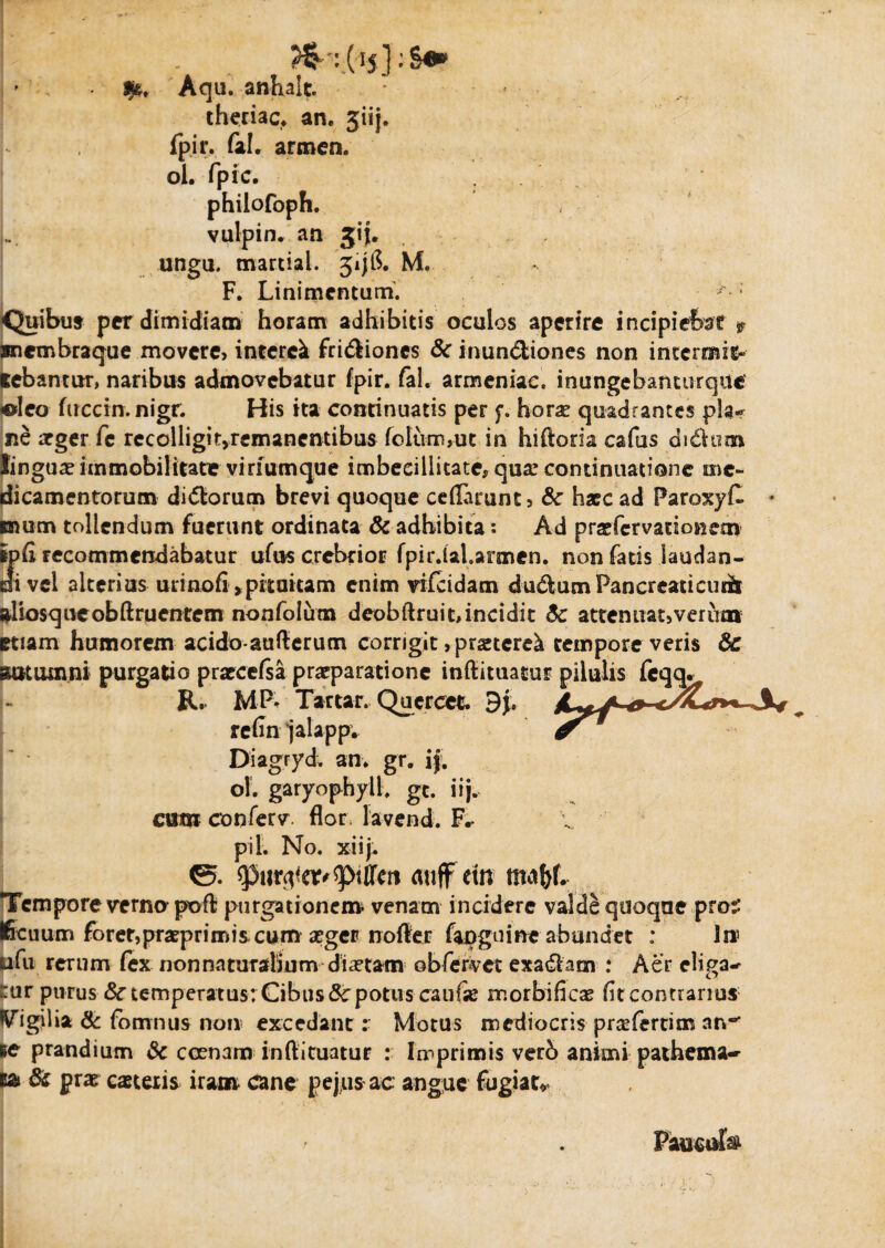 *' Aqu. anhalt. theriac, an. jiij. fpir. fal. armen. ol. fpic. philofoph. vulpin. an jij. ungu. martiai. 3ijl$. M. F. Linimentum. Quibus per dimidiam horam adhibitis oculos aperire incipiebat $ snembraque movere, interet friCtiones & inunCtiones non intermit¬ tebantur, naribus admovebatur fpir. fal. armeniac. inungebanturque «leo fucem, nigr. His ita continuatis per f. horae quadrantes pia»* ne arger fe recolligir>remanentibus folum,ut in hiftoria cafus diChim lingua immobilitate viriumque imbecillitate, qua: continuatione me¬ dicamentorum diCtorum brevi quoque ceflarunt, &c hxc ad ParoxyC suum tollendum fuerunt ordinata & adbibita: Ad prsefervationem ipfi recommendabatur ufus crebrior fpir.ial.armen. non fatis laudan¬ di vel alterius urinofi >pitaitam enim vifeidam duCUimPancreaticudt aliosqueobftruentem nonfolum deobftruit, incidit attenuat,verum etiam humorem acido-aufterum corrigit ,prsetere^ tempore veris &C autumni purgatio prarcefsa praeparatione inftituatur pilulis fcqq. R. MP* Tactar. Quercee. 9}. refin jalappv Diagryd. an. gr. ij. ol. garyophyll. gc. iij. cum conferv flori lavend. pii. No. xiij. ©. auffetn maf)f. Tempore verno poft purgationem venam incidere valde quoque pro:.’ Ificuum forer,praeprimis cum aeger rrofter fapguine abundet : 1» pfu rerum fex non naturalium diaetam obfervec exa&am : Aer eligam ::ur purus 8ctemperatus:Cibusdcpotitscaufae morbifica: fitcontrarius Vigilia & fomnus non excedant: Motus mediocris prcefertim an*’ tc prandium & ccenam inftituatur : In^primis verb animi pathema-- M» & prae caeceris iram cane pejus ac angue fugiat* Paucufe