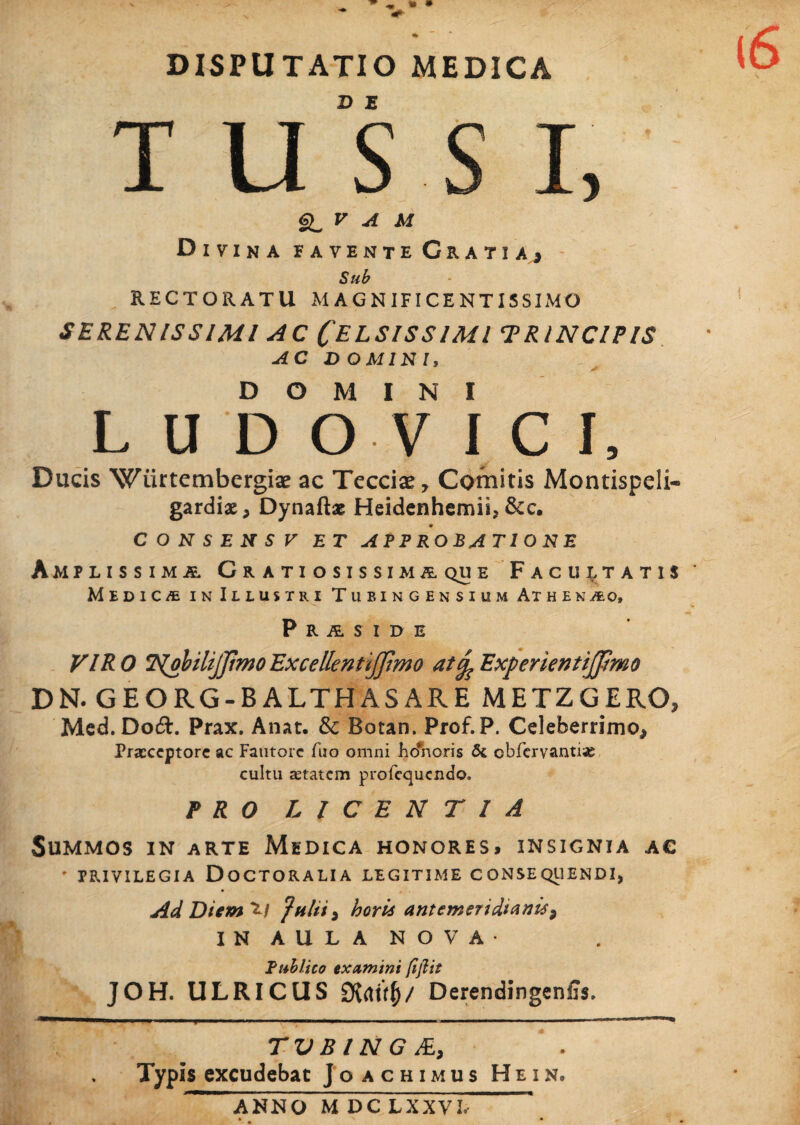 • * DISPUTATIO MEDICA T U S S I, 6^ V A M Divina iavente Cratiaj Sub RECTORATU MAGNIFICENTISSIMO SERENISSIMI AC CELSISSIMI TR/NCIPIS AC DOMINI, DOMINI L U D O V ICI, Ducis Wiirtembergiae ac Tecciae, Comitis Montispeli- gardiae, Dynaftas Heidenhemii, &c. CONSENSV ET APPROBATIONE Amplissima Gratiosissimaque Facultatis * Medica in Illustri Tubingensium Athenao, Praside VIR0 NobilijjimoExcellenttjjtmo atfaExperientiJfimo DN.GEORG-BALTHASARE METZGERO, Med. Do£L Prax. Anat. &c Botan. Prof.P. Celeberrimo, Praeceptore ac Fautore fuo omni jho*horis 5c cbfervantiae cultu aetatem profequendo. PRO LICENTIA Summos in arte Medica honores, insignia ac - privilegia Doctoralia legitime consequendi, AdDicm^l horii antemeridianis ^ IN AULA NOVA- Publico examini (ijlit JOH. ULRICUS Siaxtf)/ Derendingeniis, . .. i ■■■- ■ —'■■■ni ■ — ■ 1 ■■■■■■■ ■ ■ ■ ■!■■■■■■ ■ ■ ■ ■ , ■ i ■ M—i- i TV B l N G JE, ‘ . Typis excudebat Joachimus Hein, ANNO M DC LXXVJ,