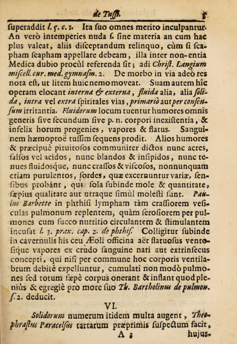 An vero intemperies nuda f. fine materia an cum hac plus valeat, aliis difeeptandum relinquo, cum fi fca- pham fcapham appellare debeam, illa inter non-entia Medica dubio procul referenda fit; adi Chrijl. Langium mifiell. cur. med.gymnafm. 2. De morbo in via adeo res nota eft, ut litem huienemomoveat. Suam autem hic operam elocant interna & externa, fluida alia, alia fili- da, intra vel extrafpiritales vias,primariozutperconfen- fum irritantia. Fluidorum locum tuentur humores omnis generis five fecundum five p. n. corpori inexiftentia, & infelix horum progenies, vapores & flatus. Sangui¬ nem hasmoptoe tuffim fequens prodit. Alios humores & prxeipue pituitofos communiter di&os nunc acres, falfos vel acidos, nunc blandos & infipidos, nunc te¬ nues fluidosque, nunccraflos&vifeofos, nonnunquam etiam purulentos, fordes, qua: excernuntur variat, fen- fibus probant, qui fola fubinde mole & quantitate, fatpius qualitate aut utraque fimul molefti funt. Pau- lm Barbette in phthifi lympham tam crafliorem vefi* culas pulmonum replentem, quam ferofiorem per pul¬ mones cum fucco nutritio circulantem & ftimulantcm incufat /. 3. prax. cap. 2. de phthif Colligitur fubinde in cavernulis his ceuyEoli officina aer flatuofus vento- fique vapores ex crudo fanguine nati aut extrinlecus concepti, qui nifi per commune hoc corporis ventila¬ brum debite expelluntur, cumulati non modo pulmo¬ nes fed totum fxpe corpus onerant & inflant quod ple¬ nius & egregie pro more fuo Th. Bartholinus de pulmo», f.z. deducit. VI. Solidorum numerum itidem multa augent, Theo- phrafius Baracelfiti tartarum prxprimis fufpettum facit, A i hujus-