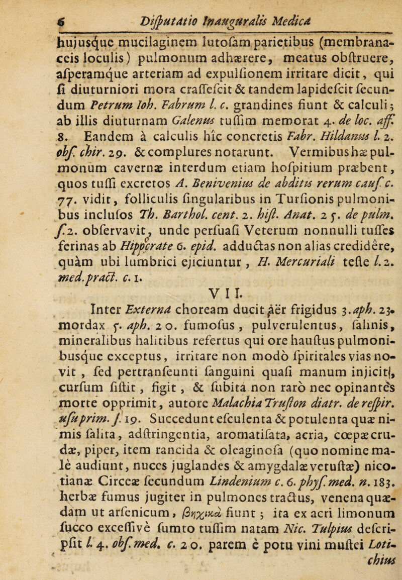 hujusc|ue mucilaginem lutofam parietibus (membrana¬ ceis loculis) pulmonum adhaerere, meatus obftruere, afperamque arteriam ad expulfionem irritare dicit, qui fi diuturniori mora craflefcit& tandem lapidefcit fecun¬ dum Petrum loh. Fabrum L c. grandines fiunt & calculi 3 ab illis diuturnam Galenus tuffim memorat 4. de loc. affi 8. Eandem a calculis hic concretis Fabr. Hildanm l 2, 0bf.chir.z9. &complures notarunt. Vermibushs pul¬ monum cavernae interdum etiam hofpitium praebent, quos tuffi excretos A. Benivenius de abditu rerum caufc* 77. vidit, folliculis lingularibus in Turfionis pulmoni¬ bus inclufos *Th. Barthol. cent. 2. hijl. Anat. 2 j. depulm. fz. obfervavit, unde pcrfuafi Veterum nonnulli tuffes ferinas ab Hippcrdte 6. epid. addu&as non alias credidere, quam ubi lumbrici ejiciuntur, H. Mercuriali tefle/.a. med. praei, c. 1. V I I. Inter JLxternd choream ducit ^er frigidus 3.aph. 23* mordax f. aph, 2 o. fumofus , pulverulentus, felinis, mineralibus halitibus refertus qui ore hauftus pulmoni¬ busque exceptus, irritare non modo fpiritaies vias no¬ vit , fed pertranfeunti fanguini quafi manum injicitf, curfum fiftit, figit, & fubita non raro nec opinantes morte opprimit, autore MalachiaTrufton diatr. derejpir. ujuprim./19* Succedunt efculenta & potulenta quae ni¬ mis falita, adftringentia, aromatifeta, acria, coepaecru- dae, piper, item rancida & oleaginefa (quo nomine ma¬ le audiunt, nuces juglandes & amygdalas vetuftae) nico- tianae Circeae fecundum Lindenium c. 6-phyf.med. n. 183. herbae fumus jugiter in pulmones tractus, venena quae- dap ut arfenicum, /3tixutcL fiunt 3 ita ex acri limonum fucco exceflive fumto tufiim natam Nic. Tulpius deferi- pfit L 4. obfmed. e. 2 0. parem c potu vini muftei LotU