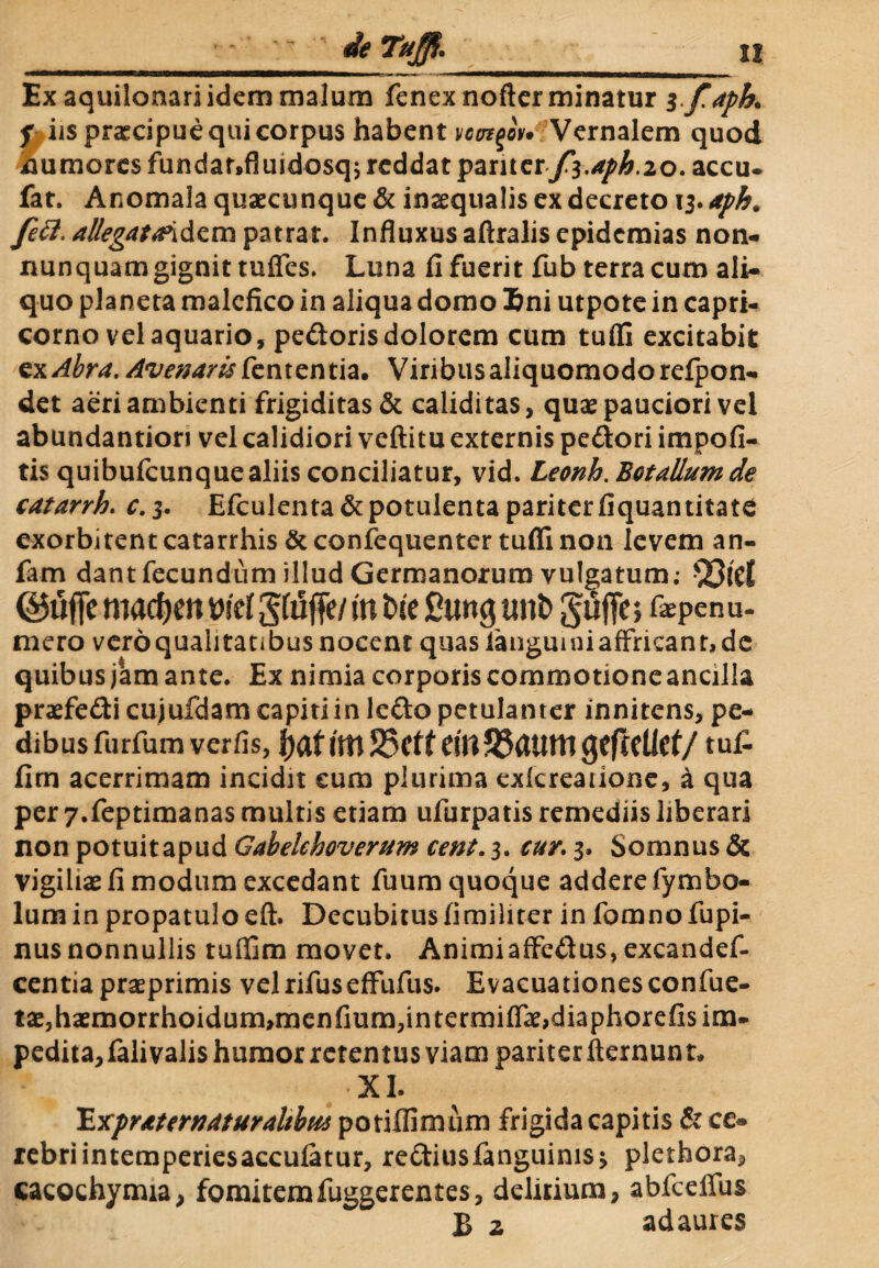 - • - de Tuffi.__11 Ex aquilonari idem malum fcnexnoftcr minatur $>faph. f iis pnecipue qui corpus habent vcut^ou Vernalem quod numoresfundar*fluidosqj reddat pariter/3.^.20. accu. fat. Anomala quaecunque & inaequalis ex decreto 13. aph. feti. allegata\&£m patrat. Influxus aftralis epidemias non- nunquamgignit tuffes. Luna fi fuerit fub terra cum ali¬ quo planeta malefico in aliqua domo Eni utpote in Capri¬ corno vel aquario, pedoris dolorem cum tufli excitabit ex Abru. Avenam fententia, Viribus aliquomodorefpon- det aeri ambienti frigiditas & caliditas, quae pauciori vel abundantiori vel calidiori veftitu externis pedori impoli¬ tis quibufeunque aliis conciliatur, vid. Leonh. BctaUumde catarrh. c.3. Efculenta&potulentapariterfiquantitate exorbitentcatarrhis &confequenter tuffinon levem an- fam dant fecundum illud Germanorum vulgatum; ©uffe macften vid £fi5ffe/ m t>te £ung unb JufTe; renu¬ mero veroqualitatibusnocent quas fangumi affricant» dc quibus jam ante. Ex nimia corporis commotione ancilla praefedi cujufdam capiti in ledo petulanter innitens, pe¬ dibus furfum verfis, fyat ittt S5e tt em55autti gefrcllef/ tuf- fim acerrimam incidit cum plurima exlcreadone, a qua per 7.feptimanas multis etiam ufurpatis remediis liberari non potuitapud Gabelchoverum cent. 3. cur. 3. Somnus & vigiliae fi modum excedant fuum quoque addere fymbo- lumin propatuloeft. Decubitusfimihter in fomnofupi- nus nonnullis tuffim movet. Animi affedus,excandef- centia praeprimis velrifuseffufus. Evacuationesconfue- tae,haemorrhoidum,menfium,in termiffae,diaphorefis im¬ pedita, falivalis humor retentus viam pariter ftexnunt. XI. ExpraternaturaUbtu potiffimum frigida capitis & ce* rebriintemperiesacculatur, rediusfanguinis* pletfaora, cacochymia, fomitem fuggerentes, delirium, abfceffus B z ad aures