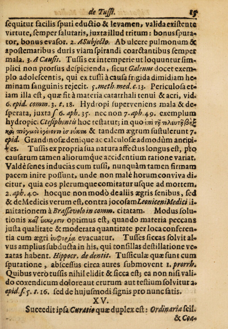 fequitur facilis fputi edu&io & levamen* validaexiftetue virtute, feroper falutaris, juxta illud tritum: bonusfpura* tor, bonus evafor. 2. ASubjeffio. Ab ulcere pulmonum fic apoftemaribus duris viamfpirandi coartantibus femper mala. 3.ACaufis. Tuffis ex intemperie ut loquuntur fim. plici non prorfus defpicienda» (icut Galenus docet exem-» pio adolefcentis, qui ex tufii kcaufa frigida dimidiam hc« minamfanguinisrejecit, ^.metbmed.c.ii. Periculofaet* iam illa eft, qua? fit & materia catarrhali tenui &acri, vid* 6. epid. comm. 3. t> 18. Hydropi fuperveniens mala & de« fperata, juxrn/'6,apk.$f. necnon ^.apb.^g. exemplum hydropic Ctefiphontis hoc teftar ur$ in quokm rtj 7*Aguif/3>)| i&i 7jyiyuQiov7dIctiivk7» & tandem argrumfuftulcrunt 7« epid. Grandinofaedeniqueac cakulofeadmodum ancipi® kcs. Tuffisexpropriafuanaturaaffe&uslonguseft, pro caularum tamen aliorumque accidentium ratione variat. Valdefenes inducias cum tufii, nunqu&tntamen firmam pacem inire poflimr, unde non malehorumconviva di® citur, quia eos plerumquccomitaturufque ad mortem. 2. aph. 40» hocque non modo dealiis aegris fenibus, fcd & deMedicis verum eft, contra )oc.ohvs\LeonkeniMedki ii® nikationem a Braffaveto m comm. citatam. Modus folu- tionis Kefftm^/av optimus eft, quando materia peccans jufta qualitate & moderata quantitate per locaconferen* tia cum aegri ivcpoyia evacuatur. Tuflesficcasfolvital» vus ampliusfubduda in his, qui tonfillasdeftillatione ve* xatas habent. Hippocr. dedentk. Tufficulse quaefunt cum fputationc , abfceflus circa aures fubmovent x. prorrb* Quibus verb tuffis nihil elidit & fieca eft$ ea non nifivali® do coxendicum doloreaut crurum aut teftium folvitura» epid.Jtf. i. 16. fed de huj ufmodi fignis pro nunc fatis. XV. Succeditipfa CuMiequasduplei eft: Ordinariafcii & CM*