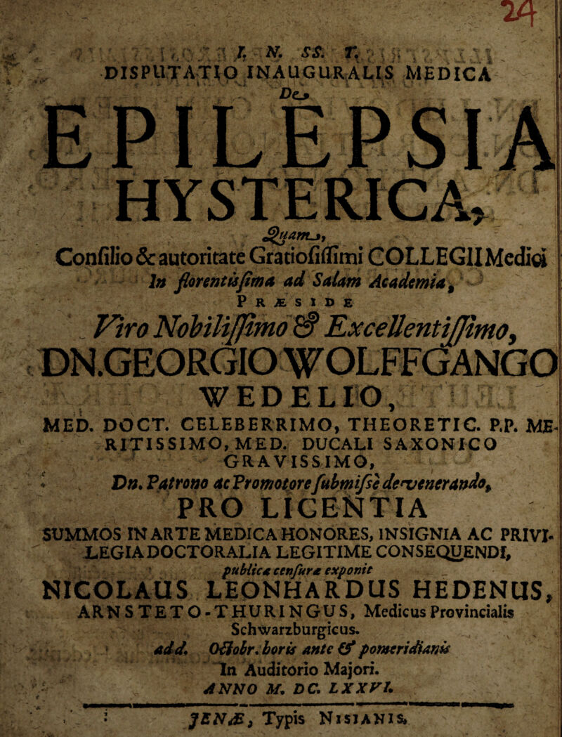 V V, \ Q : . > ■ (t' ' T*  . N* SS. 71 DISPUTATIO INAUGURALIS MEDICA v-f J 4* * Iu, -V . V>*: M ^ Do £>uam-3, Confilio & au toritate Gratiofiflimi COLLEGII Media /» florentujima ad Salam Academia, P R JE. S 1 D E . i tjftmo 3 W E DE LIO, MED. DOCT. CELEBERRIMO, THEORETIC. P.P. ME RITISSIMO, MED. DUCALI SAXONICO GRAVISSIMO, » Dn. Patratio ac Promotorefuhmifse devenerando, PRO LICENTIA SUMMOS IN ARTE MEDICA HONORES, INSIGNIA AC PRIVI- JLEGIADOCTORALIA LEGITIME CONSEQUENDI, publices ctnfur* exponit NICOLAUS LEONHARDUS HEDENUS, ARN STETO-THURI NGUS, Medicus Provincialis Schwarzburgicus. add, Odolr.boris ante & pomeridiam In Auditorio Majori. ANNO M. DC. LXXVl. ?E N*Typis Nisianis*