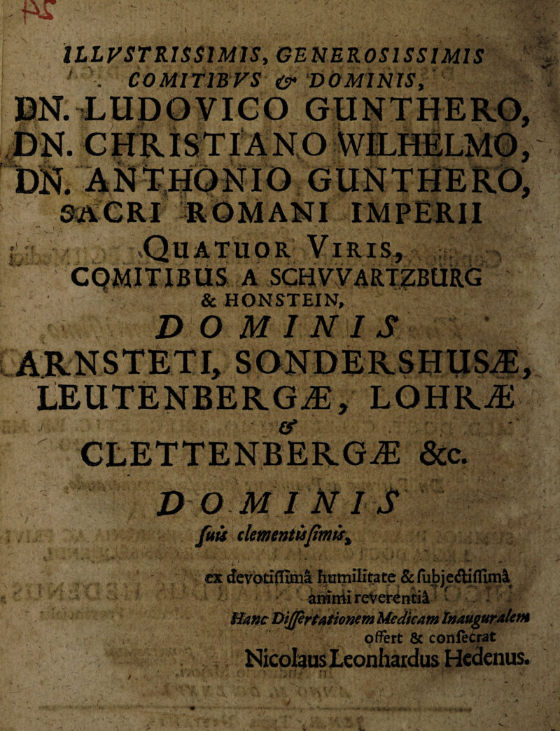 [m ILLVSTRISSlMlSy GENEROSISSIMIS DN. LUDOVICO GUNTHERO. < ■ :l' M.V yp ■ i i •? * ? h'.:- u CQMITIBUS A SCHVV4RTZBURG & HONSTEIN, DO MINIS LEUTENBERGiE, LOHR/E ’ & CLETTENBERGjE &c. DOMINIS /«« clementis fimisx t 1 x ' . , . ' i • < v .. • *■ ..X* • •• 'V— ‘t •’ i , . . - _ i • • >•■>*'..••• : « ■ ',n /- ,, * . ' N A■ 5i > >•', ~ ex devotiffima humilitate & fuJbje<Stf{fiml, animi reverentia - Dijfertat tonem Medicam tnauguralem offert & confeCrat