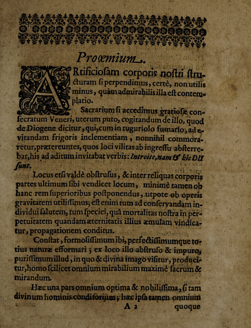 Rtifidofam corporis duram fi perpendimus, certe minus, quam admirabilis piatio. ' __ Sacrariunjfi accedimus gratioia ce fecratum Veneri, uterum puto, cogitandum de illo, quod de Diogene dicitur, qui,cum in tuguriolo fumario, ad e. vitandam frigoris inclementiam, nonnihil commora-, retur,praetereuntes, quos loci vilitas ab ingreflu abfterre- bat,his ad aditum invitabat Verbis '.Introite,nam&h}c Dll I Locus etfi valdS obftrufus, & inter rdiquas corpori? partes ultimum fibi vendicet locum , minimd tamen ob hanc rem fuperioribus poftponendus ,utpote ob operis gravitatem utili tfgnus} dftenim tum ad conferyandam in¬ dividui falutem, tumlpeciei, qua mortalitas noftra in per¬ petuitatem quandamaternitatis illius amulam vindica¬ tur, propagationem conditus. ,, jTv Confiat, formofiflimum ibi, perfedilfimumque to¬ tius natura efformari j ex loco illo abftrufo & impuro, puriflimumillud, in quo & divitia imagO vifitur, produci¬ tur,homo fcilicet omnium mirabilium ms«dmd facrulm & mirandum. Hac una pars omnium optima & nobiliflima, fi tam divinum hominis conditorium phac ipft tamen omnium