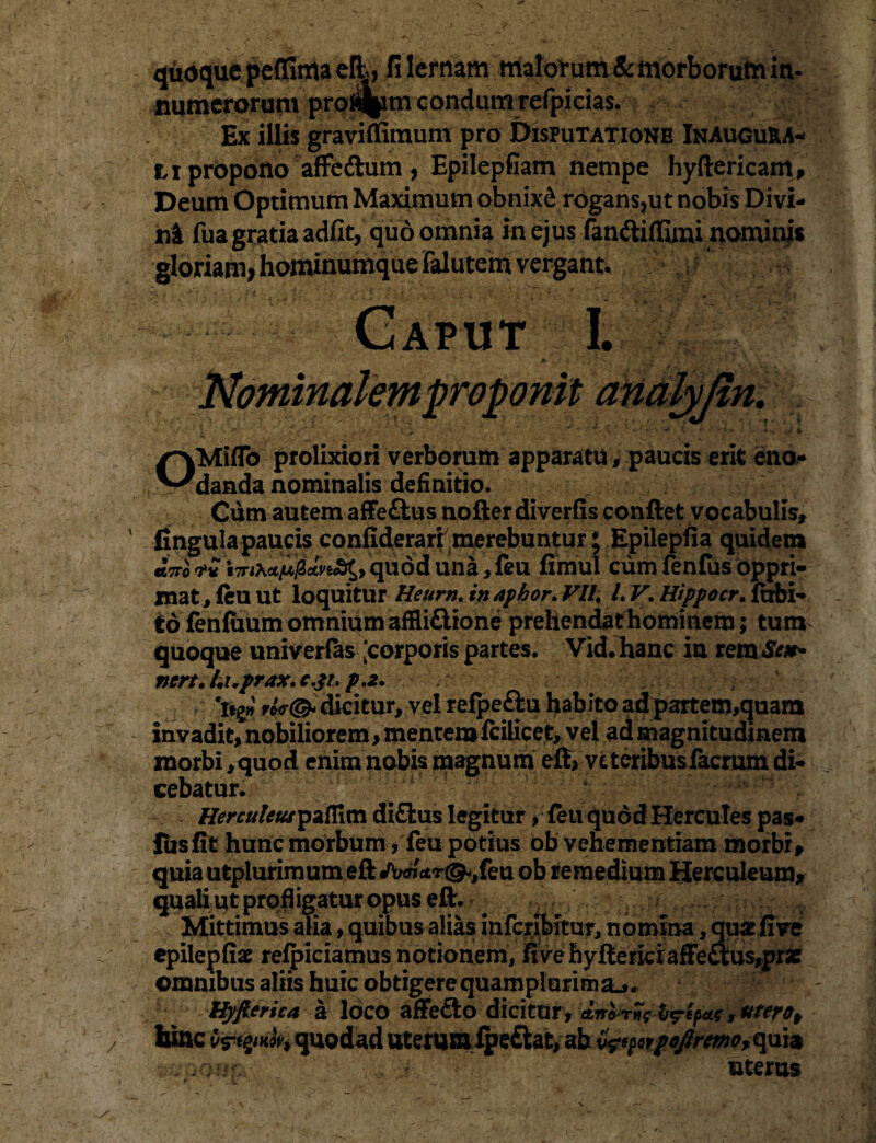 quoque peffima efl, filcrnam malorum & morborum in¬ numerorum proi%m condunt refpicias. Ex illis graviflimum pro Disputatione Inaugura- M propono afFcftum, Epilepfiam nempe hyftericam, * _r-i_ % % m • •« - «_ * • ni fua gratia adfit, quo omnia in ejus fan&ifluni nominis gloriam, hominumque falutem vergant. 4 G ap ut I. 'ovomt ana m. OMiflb prolixiori verborum apparatu, paucis erit eno¬ danda nominalis definitio. Cum autem affe&us nofter diverfis conflet vocabulis* lingula paucis confiderart merebuntur; Epilepfia quidem tTnXct/LtpdvtS^, quod una, feu fimul cum fenfus oppri¬ mat, leu ut loquitur Heurn. in apkor. VIU LV. Hippocr. labi¬ to fenfimm omnium affli&ione prehendat hominem; tum quoque univerfas [corporis partes. Vid.hanc in temSe#* ncrt. hx.frax. c.p. p.2. . ‘ttp rU(& dicitur, vel refpeftu hab ito adpartem,quara invadit, nobiliorem> mentemiciiicet, vel ad magnitudinem morbi ,quod enim nobis magnum efl, veteribus facrum di¬ cebatur. ^ HerculeuspzCCim diflius legitur, feu quod Hercules pas* fusfit hunc morbum, feu potius ob vehementiam morbi, quia utplurimum efl «fonctr^feu ob remedium Herculeum, quali ut profligatur opus efl. Mittimus alia, quibus alias infcribitur, nomina, quat live epilepliae relpiciamus notionem, five hylterfciaffe£tusrprae omnibus aliis huic obtigerequamplurimsLj. Hyfierica a loco affefto dicitur, > uterot hinc On&m quodad uterumfpe£lat, ab faporfo/rem,quia '..•V i.o-Mf- ■ uterus