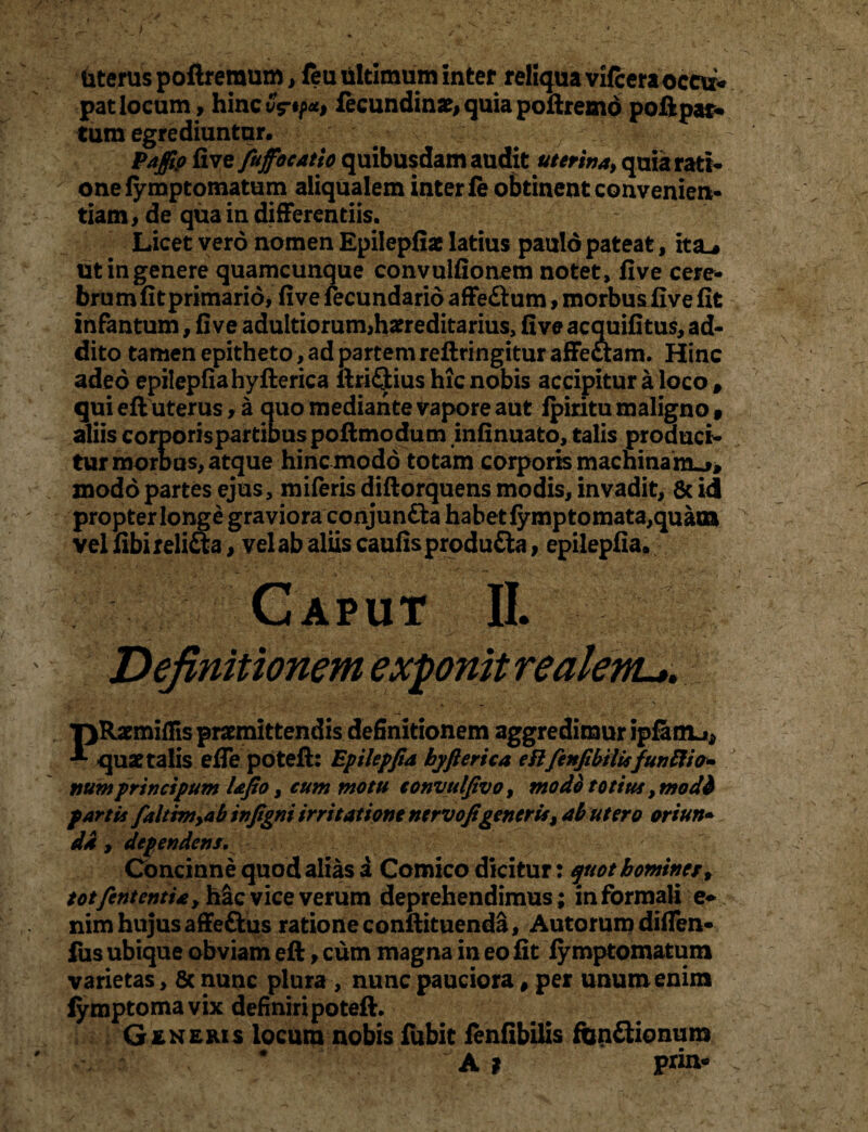 Uterus poftreraum, feu ultimum inter reliqua vilceraoccu* patlocum, hincv^«^i fecundinae>quiapoftremd poftpar¬ tum egrediuntur. ^ Paffip fi ve fiujfiocatio quibusdam audit uterina, quia rati* ' onelymptomatum aliqualem inter fe obtinent convenien¬ tiam , de qua in differentiis. Licet vero nomen Epilepfiae latius paulo pateat, ita_* ut in genere quamcunque convulfionem notet, fi ve cere¬ brum fit primario, five fecundario affe&um, morbus five fit infantum, five adultiorum,hereditarius, five acquifitus, ad¬ dito tamen epitheto, ad partem reftringitur affectam. Hinc adeo epilepfiahyfterica ftriflius hic nobis accipitur a loco # qui eft uterus, a quo mediante vapore aut Ipiritu maligno » aliis corporispartiDuspoftmodum infinuato, talis produci¬ tur morbus, atque hinc modo totam corporis machina modo partes ejus, miferis diftorquens modis, invadit, & id propter longe graviora conjunfta habet fymptomata,quaia vel fibirelitta, vel ab aliis caufisprodu&a, epilepfia. Caput II. Definitionem exponit realenu. TjRaemiflis praemittendis definitionem aggredimur ipfamj* quae talis effe poteft: Epilepfia byfterica eft fienfibilisfunftio- numprtneipum lafio, cum motu eonvulfivo, modo totius, modi fartis fialtim,ab infigni irritatione ntrvofigeneris, ab utero oriun• da , dependens. Concinne quod alias a Comico dicitur: quot homines, t otfient entia y hac vice verum deprehendimus; in formali e- nim hujus affeftus ratione conftituenda, Autorum diflen- fus ubique obviam eft, cum magna in eo fit fyroptomatum varietas, 6c nunc plura , nunc pauciora # per unum enim fymptomavix definiri poteft. Generis locum nobis fubit fenfibilis funftionum • ' ' ' ; #  ' A ? prin- ;
