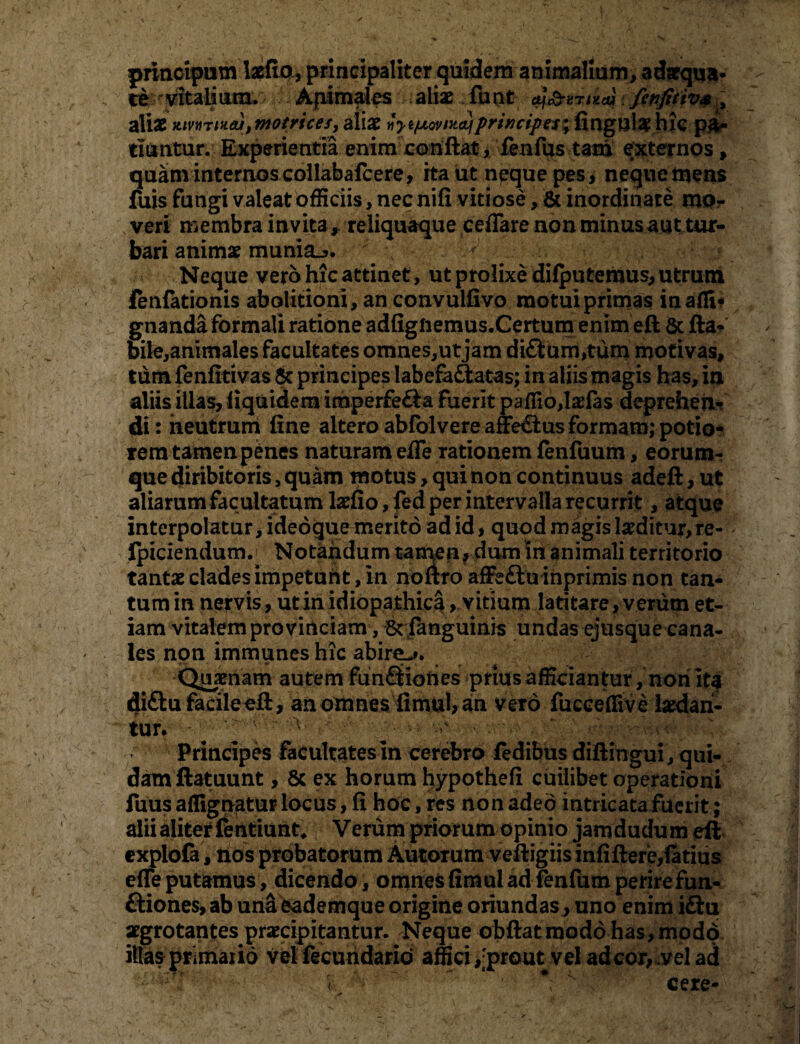 t ^ '■■■ . , • -X • ■ ✓  \' ' -’ • ' V-' • • - : x 1 - * _ •% — v *v ^ ' ’' - - . / ‘ • - • principutn laefio, principaliter quidem animalium, adaequa- te“ vitalium. Apim ales aliae. funt cy&amaji fenfitiv& , zMx Kmrinajjniotrices, aliae«y ^ovmajprincipes; fingulae hic pa¬ tiuntur. Experientia enim conflat , fenfus tam externos, quanvinternos collabafcere, ita ut neque pes, neque mens fuis fungi valeat officiis, nec nili vitiose, & inordinate mo¬ veri membra invita, reliquaque ceflare non minus aut tur¬ bari animae munia^». y ^ Neque vero hic attinet, ut prolixe difputemus, utrum ienfationis abolitioni, an convulfivo motui primas inafli* gnanda formali ratione adfigftemus.Certum enim eft 8t fla¬ bile,animales facultates omnes,utjam di£ium,tum motivas, tum fenfitivas & principes labefaftatas; in aliis magis has, in aliis illas, iiquidem iraperfe£ia fuerit paffio,lae(as deprehen¬ di : neutrum fine altero abfolvere affe£tus formam; potio- rem tamenp£nes naturam efle rationem (enfuum, eorum- que diribitoris, quam motus, qui non continuus adeft, ut aliarum facultatum laelio, fed per intervalla recurrit, atque interpolatur, ideoque merito ad id, quod magis laeditur,re- Ipiciendum j Notandum tamen, dum m animali territorio tantae clades impetunt, in noflro afFeftu inprimis non tan¬ tum in nervis, ut in idiopathica, vitium latitare, verum et¬ iam vitalem provinciam, 5c (anguinis undas ejusque cana¬ les non immunes hic abire-». Quaenam autem funQiohes prius afficiantur, non ita di&u facile eft, an omnes fimul, an vero fucceflive laedan¬ tur. v ' y Principes facultates in cerebro (edibus diflihgui, qui¬ dam ftatuunt , & ex horum hypothefi cuilibet operationi fuus aflignatur locus, fi hoc, res non adeo intricata fuerit ; alii aliter fentiunt, Verum priorum opinio jamdudum eft explofa, nos probatorum Autorum veftigiis infidere,(atius efle putamus, dicendo, omnes fimul ad firnfum perirefun- ftiones, ab una fcademque origine oriundas> uno enim idtu aegrotantes praecipitantur. Neque obftat modo has, modd illas primario Velfecuhdario affici ,;prout vel adeor,,vel ad . £ * * cere-