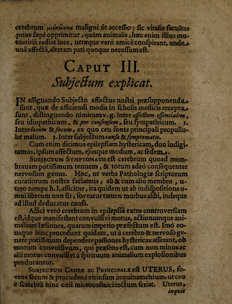 cerebrum 'fa&p&n* maligni fit acceflio ,* fic vitalis facultas ^ prius fsepe opprimitur, quam animalis, haec enim illius mu- , tuatitia radiat luce, utraeque vero amice confpirant, unde.* una affe&a,alteram pati quoque necefTumeft. Caput III. SubjeBum explicat. I* ailignando Subje&o affe&us noftri praefiipponenda* Afunt, quae de afficiendi modis in feholis medicis recepta^ funt, diftinguendo nimhumv.g. inter ejjentiatem, feu idiopathicum, 8c per confenfum* feu fympathicum. 2. Inter locum 8cfocum , ex quo ceu fonte principali propullu- lat malum, Inter fubje£him c/tufe 8cfymptematis. Cum enim dicimus epilepfiam hyftericam* duo indigi- tamus, ipfum affe&um, ejusque modum, ac fedenLj- Subjectum Symptomatis eft cerebrum quoad mem¬ branam potifBmum tenuem, 5c totum adeo confequenter nervofum genus* Hoc * ut verba ^athologiae fcriptorum curatiorum noftra faciamus, ab 6c cum alio membro , u- tero nempe h*l*afficitur, ita quidem ut ab indifpofitione o- mni liberum non fit> foveatur tamen morbus alibi, indeque ad illud deducatur caufa. Affici vero cerebrum in epilepfia extra contmverffam eft,idque manifeffianteonvulfivi motus, aftionumque ani¬ malium lasfiones, quarum imperio prafe&um eft* Imo eo- usque hincprocedunt quidam , ut a cerebro Scnervofo ge¬ nere potiffiinum dependere paffiones hyftericas afferant, ob mo tum convulfivum, qui praeiens eft, cum non minus ac alii motus convulfivi a fpirituum animalium explofionibus producantur* / r ' Subjectum Causae ac Principale eft UTERUS, fo¬ vens fecum 8c procudens vitiofum inquinamentum? ut ceu e fcatebra hinc coeli microcofmici te£tum feriat* Uterus * inquit