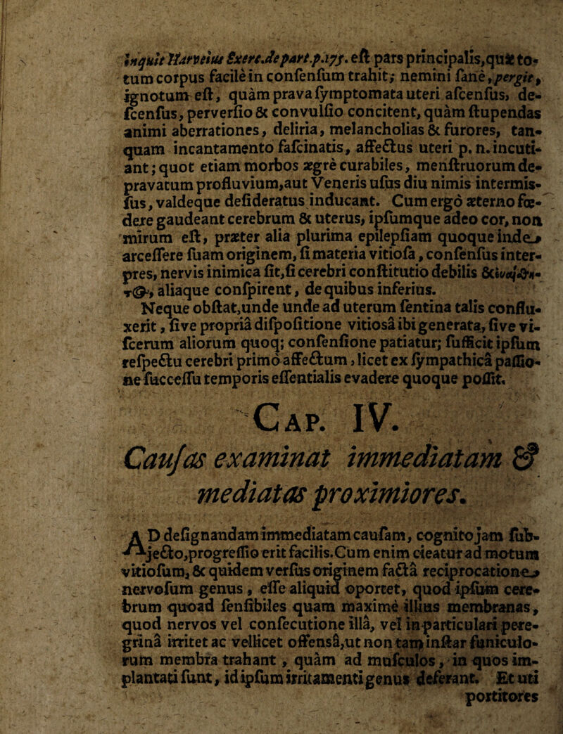 Uqult 'lUmitii SxertJepart.papj. eft pars principalis,qufc to¬ tum corpus facileinconfenfum trahit; nemini fme, pergit $ ignotum^eft, quam prava fymptomata uteri afcenfus, de- fcenfus, perverfio& convulfio concitent, quam ftupendas animi aberrationes, deliria, melancholias & furores, tan- quam incantamento fafcinatis, affe&us uteri p.m incuti¬ ant; quot etiam morbos aegre curabiles, menftruorumde¬ pravatum profluvium,aut Veneris ufus diu nimis intermis- fus, valdeque defideratus inducant. Cum ergo aeterno foe¬ dere gaudeant cerebrum & uterus, ipfumque adeo cor, non mirum eft, praeter alia plurima epilepfiam quoque inde-* arcefTere fuam originem, fi materia vitiofa, conftnfus inter¬ pres, nervis inimica fit,fi cerebri, conftitutio debilis r&t aliaque confpirent, de quibus inferius. Neque obftat,unde unde ad uterum (entina talis conflu¬ xerit , five propria difpofitione vitiosa ibi generata, five vi- fcemrn aliorum quoq; confenfione patiatur; fufficit ipfum ' refpeftu cerebri primo affeftum, licet ex fy mpathica palfio- ne fucceffu temporis efleatialis evadere quoque poflit, Gap. IV. Cau/as examinat immediatam 6? mediatas proximiores. K Ddefignandam immediatam caufam, cognito jam fuh- **je&o,progreffiQ erit facilis.Gum enim cieatur ad motura vitiofum, 8c quidem verfus originem fafta reciprocatione^ nervofum genus, effe aliquid oportet, quod ipfum cere¬ brum quoad fenfibiles quam maxime illius membranas, quod nervos vel confecutione illa, vel in particulari pete- _ grina irritet ac velHcet offensa/ut non tan> inftar funiculo¬ rum membra trahant, quam ad mufculos, in quos im¬ plantati funt, id ipfum irritamenti genus deferant. Et uti ' u/4 ' .. . ' portitores