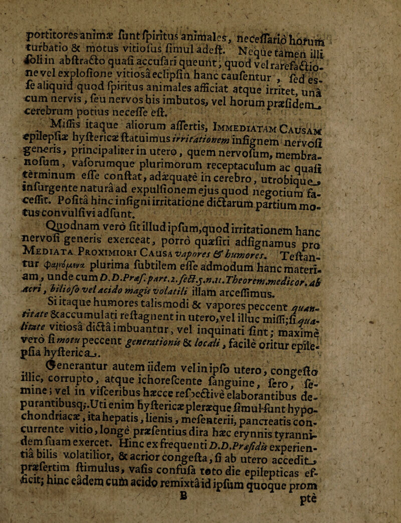 pottltofesanimgTant^intasannaale^ncfeflmATiAft^fe «ttrHatioi& motus vitio(hsfimuladefl. Neqiie tamen Uli 4oInn abftracto quafi aecufariqueunt, quod vclrarefa&io ne vel explofione vitiosa ecfipfin hanc caufentur , fed fe aliquid quod fpiritus animales afficiat atque irritet, uni cum nervis, feu nervos bis imbutos, vel horum prafidem_. •cerebrum ‘potius neceffe eft* - : «atlue aliorum affertis, Immediatam Causam epilephae hyfterica:ftatuimus irritationem infignem nervofi genens, principaliter in utero, quem nervofum, membra, nolum, vaforumque plurimorum receptaculum ac quali terminum effe conflat, adaequate in cerebro, utrobiquej matura ad expulfionemejus quod negotium fa- ceffit. Pofita hmc infigni irritatione dictarum partium mo. tus convuluvi adfunt. Qjjpdnam vero fit illud ipfum.quod irritationem hanc nervofi genens exerceat, porro quaefiti adfignamus pro jvIediata^Proximiori Causa vapores fif humores* Tcftan.-* tur plurima fubtilem efle admodum hanc materi- zm! *nde Acri, btliofo vel acido magis volatili illam arceflimus. . ^ itaque humores talis modi 8c vapores peccent quan** mate Scaccumulati reftagnent in utero,vel illuc miffijfW litate vitiosa difta imbuantur, vel inquinati fint: maxime vero fi *»»/» peccent generationi.r & locali, facile oritur epile- pfia hyfterica_>. A fenerantur autemiidem velinipfo utero, conceflo illic, corrupto, atque ichorefcente fanguine, fero? fe- mine; vel m vifcenbus haecce refreaive elaborantibus de- purantibusqj.Uti enim hyftericaepIeraiquefimuMunt hypo¬ chondriacae , ita hepatis, lienis, melenterii, pancreatis con¬ currente vitio, longe praefentius dira haec erynnis tyranni- d.?IP.“iam e,xe.rl‘:et- Hmc ex frequen ti D.D.Prafidk experien¬ tia bilis volatilior, & acrior congefta, fi ab utero accedit., prsdertim ftimulus, vafis confufa toto die epilepticas ef- ■hcit; hinc eadem cufti acido remixtaid ipfum quoque prom ® pte