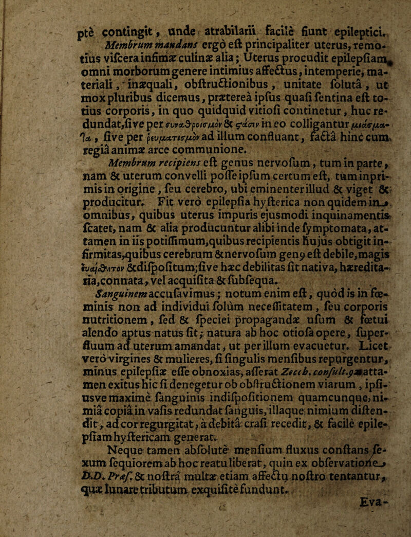 pte contingit, unde atrabilarii facile fiunt epileptici. Membrum mandans ergd eft principaliter uterus, te mo- tius vilcerainfimae culinae alia; Uterus procudit epilepfiaiu* omni morborum genere intimius affe£us, intemperie, ma¬ teriali,^ inaequali, obftru&ionibus, unitate foluta, ut mox pluribus dicemus, praeterea ipfus quali fentina eft to¬ tius corporis, in quo quidquid vitiofi continetur, huc re¬ dundat,fi ve per <rwa.d-poi<r/jLov 8c $<k<nv in eo colligantur t- %, live per pey^r/^orad illum confluant, fa£i& himicura* regiS animae arce communione. - Membrum recipiens eft genus nervofum, tum in parte» nam 6c uterum convelli pofleipfum certum eft, tuminpri- mis in origine, feu cerebro, ubi eminenterillud & viget 6c producitur* Fit vero epilepfia hy fterica non quidem irL* omnibus, quibus uterus impuris ejusmodi inquinamentis fcatet, nam Sc alia producuntur alibi inde fymptomata , at¬ tamen in iis potiflimum,quibus recipientis huius obtigit in- firmitasyquibus cerebrum&nervolum gen^ eft debile,magis ivaf&HTov 6cdiipofitum;five haec debilitas fit nativa, haeredita- «a,connata, vel acquifita 8c fubfequa* Sanguinem &CG\i&vim\zs; notum enim eft, quod is in fe¬ minis non ad individui folum neceffitatem, feu corporis nutritionem , led 8c Ipeciei propagandae ufum & fetui alendo aptus natus fit; natura ab hoc otiola opere, fuper- fluum ad uterum amandat, ut per illum evacuetur. Licet vero virgines & mulieres, fi lingulis menfibus repurgentur , minus epilepfiae efle obnoxias, afferat Zeccb. canfult^mzXXA* men exitus hic fi denegetur obobftru&ionem viarum, ipfi- usve maxime languinis indilpofitionem quamcunque> ni¬ mia copia in vafis redundat languis, illaque nimium diften- dit, adcor regurgitat , a debita crafi recedit , & facile epile- pfiamhyffiericam generat. Neque tamen abfolute menfium fluxus conftans fe- xum fequiorem ab hoc reatu liberat, quin ex obfervationeL» pfa/l 8c noftra multae etiam affeciu noftro tentantur, quae lunare tributum exquifi te fundun t . '  ;y-': Eva-