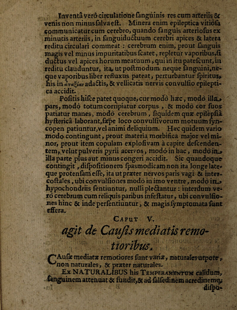 / Inventa vero circulatione fanguinis res cum arteriis 8c venis non minusfalvaefl. Minera enim epileptica vitiofa communicatur cum cerebro, quando fanguis arteriofus ex minutis arteriis, in fanguidu£iuum cerebri apices & latera reditu circulari commeat : cerebrum enim, prout fanguis magis vel minus impuritatibus fcatet, repletur vaporibus^fi ductus vel apices horum meatuum, qui in itu patefcunt, in reditu clauduntur, ita, ut poftmodum neque fanguini»ne- que vaporibus liber refluxus pateat, perturbantur fpiritus* his in *T*ZUv ada£fcis, & vellicatis nervis convulfio epilepti¬ ca accidit. Pofitishifce patet quoque, cur modo haec, modo ill&* pars, modo totum corripiatur corpus , & modo cor fuos patiatur manes, modo cerebrum, fiquidemquae epilepfia hyfterica laborant,faepe loco convulfivorum motuum fyn- copen patiuntur,vel animi deliquium. Ha?c quidem varia modo contingunt, prout materia morbifica major vel mi¬ nor, prout item capulam explofivam a capite defcendeli¬ tem ?velut pulveris pyrii acervos, modo in hac, moddicL* illa parte plus aut minus congeri accidit. Sic quandoque contingit, difpofitionero fpasmodicam non ita longe later que protenfamefie, ita ut praeter nervos paris vagi & inter- coftales, ubi convulfiones modo in imo ventre , modo in_* hypochondriis fentiuntur, nulli ple&antur: interdum ve¬ ro cerebrum cum reliquis paribus infe flatur, ubi convulfio¬ nes hinc & indeperfentiuntur, & magis fy mptomata funt effera» * r' v , *< •’ v.') C^PUT V. , i \: liatx remotiores funt v&na?* naturalesutpote, 'non naturales, 8c praeter naturales. Ex NATURALIBUS his Temperamentum calidum.