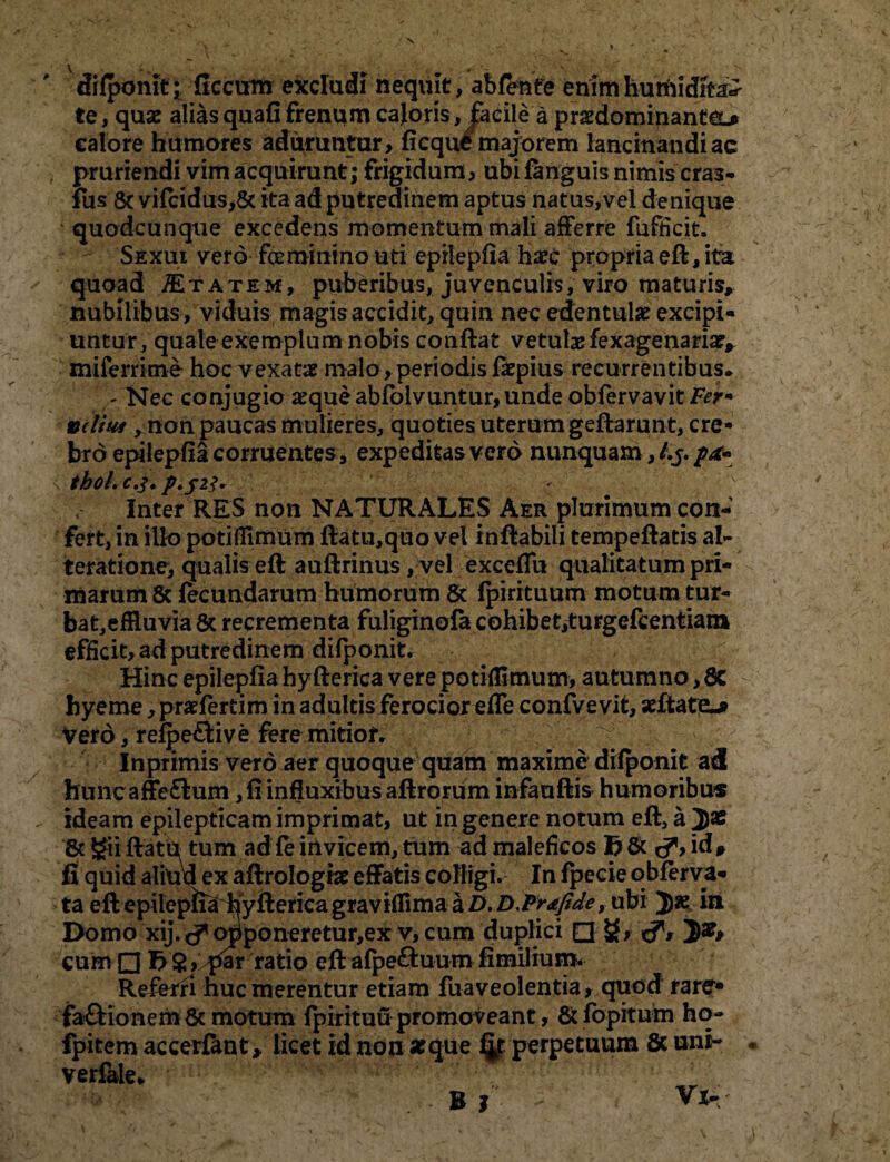 difponit • ficciim excludi nequit, abfente enimhumidit^ te, quae alias quafi frenum cajoris, facile a praedominanteu calore humares aduruntur, ficque majorem lancinandi ac pruriendi vim acquirunt; frigidum, ubi fanguis nimis cras- fus & vifcidus,& ita ad putredinem aptus natus,vel denique quodcunque excedens momentum mali afferre fufficit. Sexui vero feminino uti epilepfia harc propria eft, ita quoad Itatem, puberibus, juvenculis, viro maturis* nubilibus , viduis magis accidit, quin nec edentulae excipi¬ untur, quale exemplum nobis conflat vetulas fexagenariae* miferime hoc vexatae malo, periodis faepius recurrentibus. ^ Nec conjugio aeque abfolvuntur, unde obfervavit Fer- velim, non paucas mulieres, quoties uterum geftarunt, cre¬ bro epilepfia corruentes , expeditas vero nunquam, /.j. i tboLc.J. p.J2j~ ' \ Inter RES non NATURALES Aer plurimum con¬ fert, in illo potifllmiim ftatu,quo vel inflabili tempeftatis a-I- teratione, qualis eft auflrinus, vel excefiu qualitatum pri¬ marum & fecundarum humorum & fpirituum motum tur- bat,effluvia & recrementa fuliginofa cohibet,turgefcentiam efficit, ad putredinem difponit. Hinc epilepfia hyfterica vere potiffimum, autumno, 8C hyeme, pr«fertim in adultis ferocior efle confvevit, «ftate-i> Vero, refpeflive fere mitiof* ^ Inprimis vero aer quoque quam maxime difponit ad huncaffeflum ,fiinfluxibus aftrorum infauftis humoribus ideam epilepticam imprimat, ut in genere notum eft, a & gii flatu tum ad fe invicem, tum ad maleficos id* fi quid aliud ex aftrologne effatis colligi. In fpeeie qbferva- ta eft epilepiia hyfterica graviffima a D.D,Pr*fide, ubi })« in Domo xij. c? opponeretur,ex v, cum duplici □ &, cum □ f>$>,T*ar ratio eft afpe£luum fimilium. Referi huc merentur etiam fuaveolentia, quod rare» faftionem 8c motum fpirituu promoveant, & fopitum hq- fpitem accerfant, licet id non «que fip perpetuum 6c uni- . verfale*